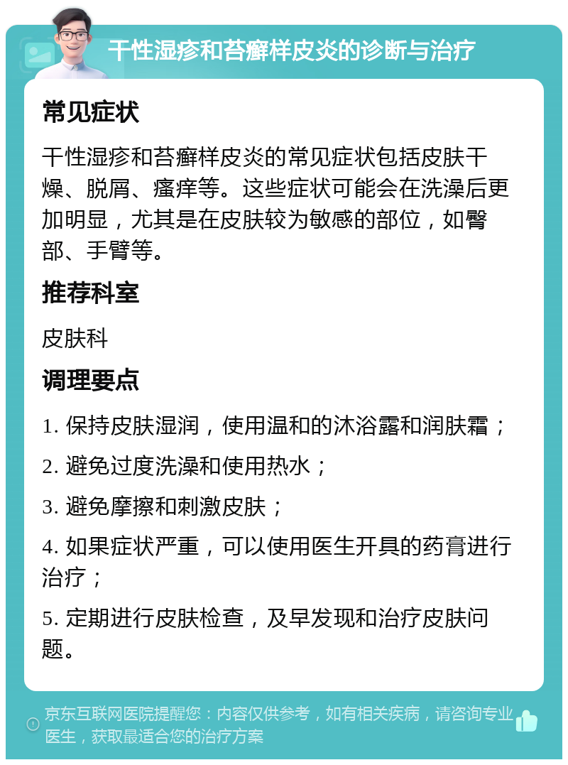 干性湿疹和苔癣样皮炎的诊断与治疗 常见症状 干性湿疹和苔癣样皮炎的常见症状包括皮肤干燥、脱屑、瘙痒等。这些症状可能会在洗澡后更加明显，尤其是在皮肤较为敏感的部位，如臀部、手臂等。 推荐科室 皮肤科 调理要点 1. 保持皮肤湿润，使用温和的沐浴露和润肤霜； 2. 避免过度洗澡和使用热水； 3. 避免摩擦和刺激皮肤； 4. 如果症状严重，可以使用医生开具的药膏进行治疗； 5. 定期进行皮肤检查，及早发现和治疗皮肤问题。