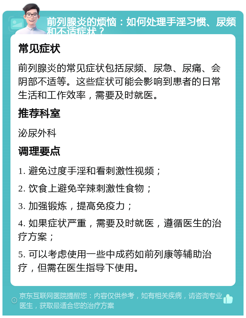 前列腺炎的烦恼：如何处理手淫习惯、尿频和不适症状？ 常见症状 前列腺炎的常见症状包括尿频、尿急、尿痛、会阴部不适等。这些症状可能会影响到患者的日常生活和工作效率，需要及时就医。 推荐科室 泌尿外科 调理要点 1. 避免过度手淫和看刺激性视频； 2. 饮食上避免辛辣刺激性食物； 3. 加强锻炼，提高免疫力； 4. 如果症状严重，需要及时就医，遵循医生的治疗方案； 5. 可以考虑使用一些中成药如前列康等辅助治疗，但需在医生指导下使用。