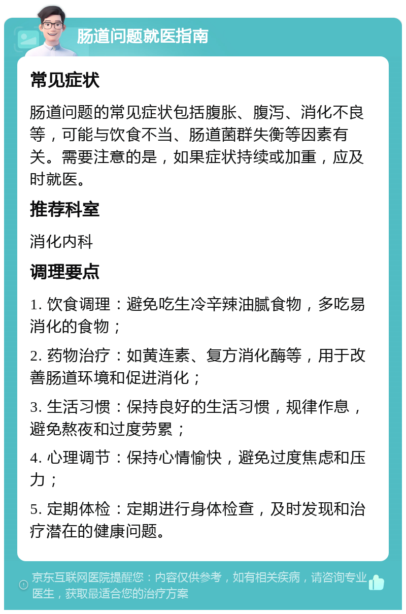 肠道问题就医指南 常见症状 肠道问题的常见症状包括腹胀、腹泻、消化不良等，可能与饮食不当、肠道菌群失衡等因素有关。需要注意的是，如果症状持续或加重，应及时就医。 推荐科室 消化内科 调理要点 1. 饮食调理：避免吃生冷辛辣油腻食物，多吃易消化的食物； 2. 药物治疗：如黄连素、复方消化酶等，用于改善肠道环境和促进消化； 3. 生活习惯：保持良好的生活习惯，规律作息，避免熬夜和过度劳累； 4. 心理调节：保持心情愉快，避免过度焦虑和压力； 5. 定期体检：定期进行身体检查，及时发现和治疗潜在的健康问题。