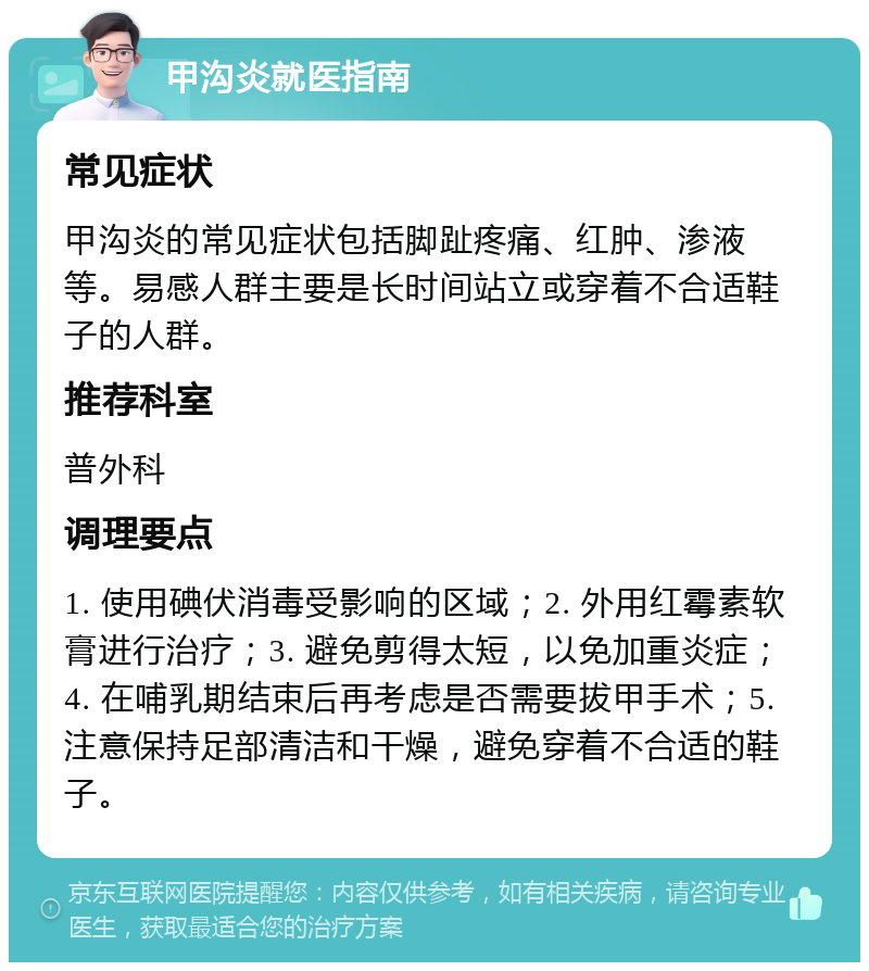 甲沟炎就医指南 常见症状 甲沟炎的常见症状包括脚趾疼痛、红肿、渗液等。易感人群主要是长时间站立或穿着不合适鞋子的人群。 推荐科室 普外科 调理要点 1. 使用碘伏消毒受影响的区域；2. 外用红霉素软膏进行治疗；3. 避免剪得太短，以免加重炎症；4. 在哺乳期结束后再考虑是否需要拔甲手术；5. 注意保持足部清洁和干燥，避免穿着不合适的鞋子。