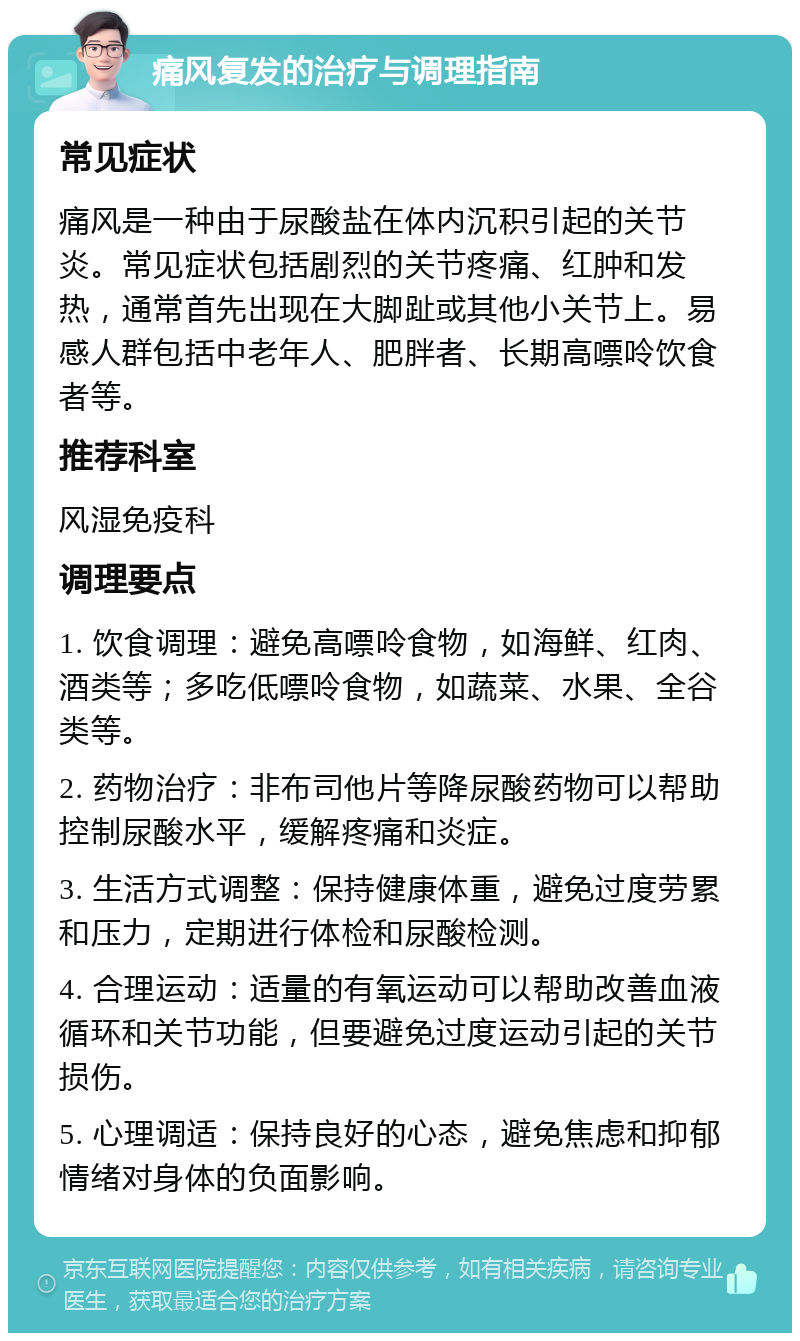 痛风复发的治疗与调理指南 常见症状 痛风是一种由于尿酸盐在体内沉积引起的关节炎。常见症状包括剧烈的关节疼痛、红肿和发热，通常首先出现在大脚趾或其他小关节上。易感人群包括中老年人、肥胖者、长期高嘌呤饮食者等。 推荐科室 风湿免疫科 调理要点 1. 饮食调理：避免高嘌呤食物，如海鲜、红肉、酒类等；多吃低嘌呤食物，如蔬菜、水果、全谷类等。 2. 药物治疗：非布司他片等降尿酸药物可以帮助控制尿酸水平，缓解疼痛和炎症。 3. 生活方式调整：保持健康体重，避免过度劳累和压力，定期进行体检和尿酸检测。 4. 合理运动：适量的有氧运动可以帮助改善血液循环和关节功能，但要避免过度运动引起的关节损伤。 5. 心理调适：保持良好的心态，避免焦虑和抑郁情绪对身体的负面影响。