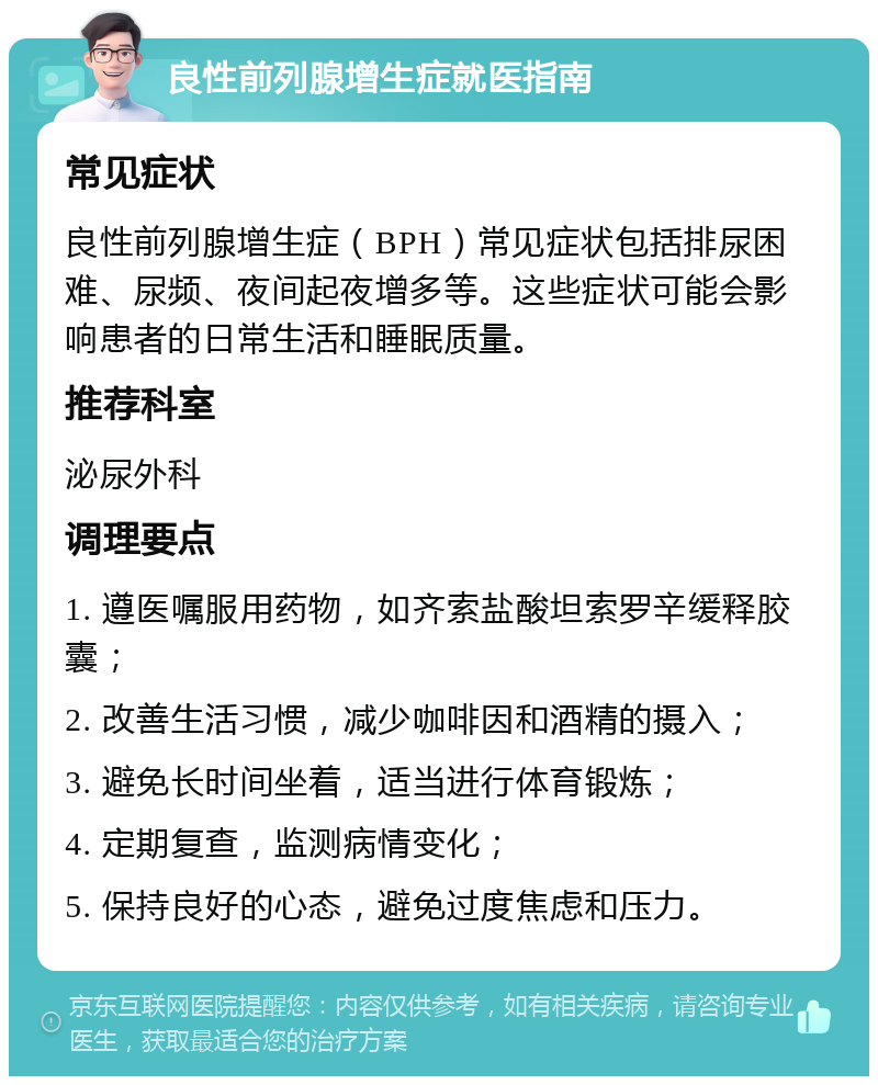 良性前列腺增生症就医指南 常见症状 良性前列腺增生症（BPH）常见症状包括排尿困难、尿频、夜间起夜增多等。这些症状可能会影响患者的日常生活和睡眠质量。 推荐科室 泌尿外科 调理要点 1. 遵医嘱服用药物，如齐索盐酸坦索罗辛缓释胶囊； 2. 改善生活习惯，减少咖啡因和酒精的摄入； 3. 避免长时间坐着，适当进行体育锻炼； 4. 定期复查，监测病情变化； 5. 保持良好的心态，避免过度焦虑和压力。