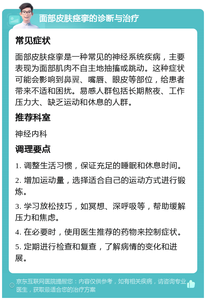 面部皮肤痉挛的诊断与治疗 常见症状 面部皮肤痉挛是一种常见的神经系统疾病，主要表现为面部肌肉不自主地抽搐或跳动。这种症状可能会影响到鼻翼、嘴唇、眼皮等部位，给患者带来不适和困扰。易感人群包括长期熬夜、工作压力大、缺乏运动和休息的人群。 推荐科室 神经内科 调理要点 1. 调整生活习惯，保证充足的睡眠和休息时间。 2. 增加运动量，选择适合自己的运动方式进行锻炼。 3. 学习放松技巧，如冥想、深呼吸等，帮助缓解压力和焦虑。 4. 在必要时，使用医生推荐的药物来控制症状。 5. 定期进行检查和复查，了解病情的变化和进展。