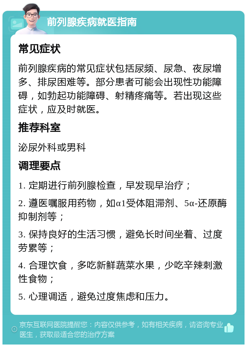 前列腺疾病就医指南 常见症状 前列腺疾病的常见症状包括尿频、尿急、夜尿增多、排尿困难等。部分患者可能会出现性功能障碍，如勃起功能障碍、射精疼痛等。若出现这些症状，应及时就医。 推荐科室 泌尿外科或男科 调理要点 1. 定期进行前列腺检查，早发现早治疗； 2. 遵医嘱服用药物，如α1受体阻滞剂、5α-还原酶抑制剂等； 3. 保持良好的生活习惯，避免长时间坐着、过度劳累等； 4. 合理饮食，多吃新鲜蔬菜水果，少吃辛辣刺激性食物； 5. 心理调适，避免过度焦虑和压力。