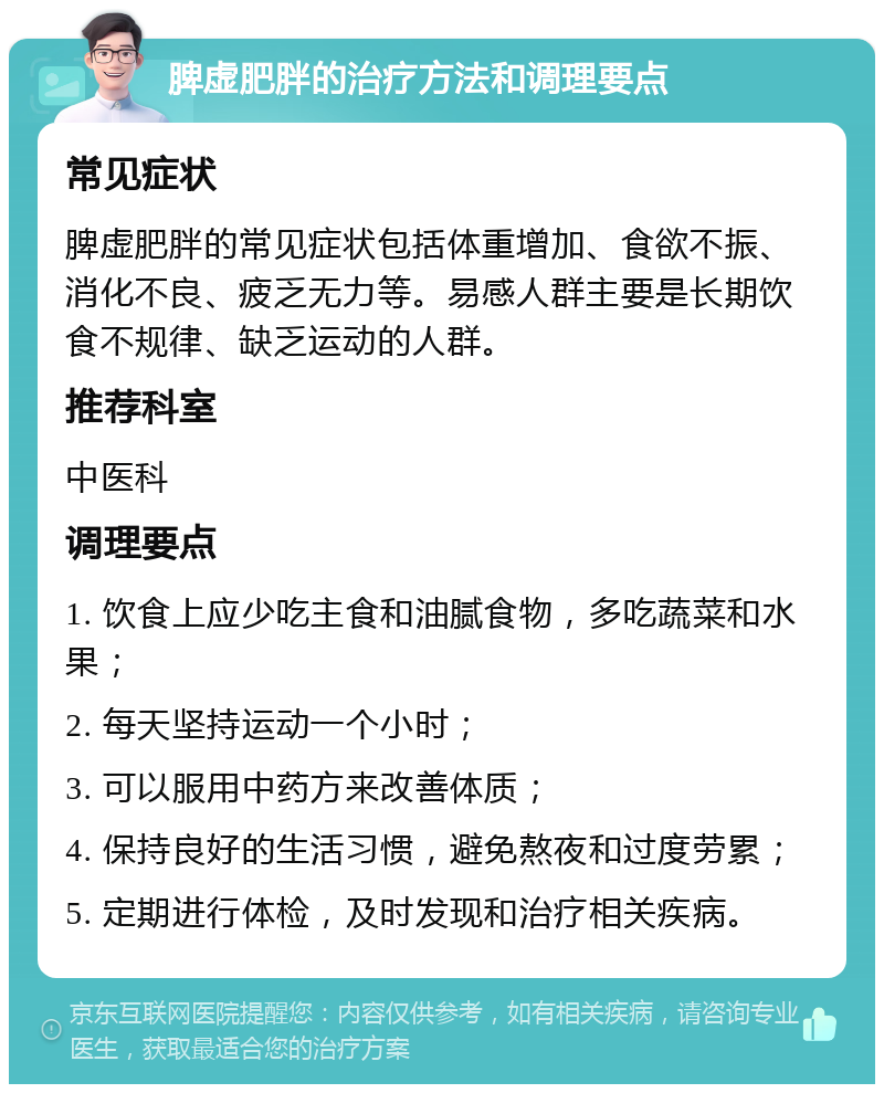 脾虚肥胖的治疗方法和调理要点 常见症状 脾虚肥胖的常见症状包括体重增加、食欲不振、消化不良、疲乏无力等。易感人群主要是长期饮食不规律、缺乏运动的人群。 推荐科室 中医科 调理要点 1. 饮食上应少吃主食和油腻食物，多吃蔬菜和水果； 2. 每天坚持运动一个小时； 3. 可以服用中药方来改善体质； 4. 保持良好的生活习惯，避免熬夜和过度劳累； 5. 定期进行体检，及时发现和治疗相关疾病。