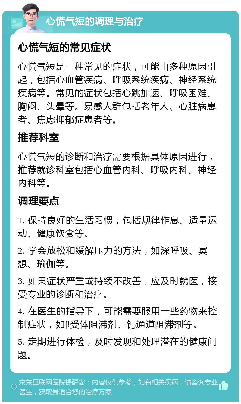 心慌气短的调理与治疗 心慌气短的常见症状 心慌气短是一种常见的症状，可能由多种原因引起，包括心血管疾病、呼吸系统疾病、神经系统疾病等。常见的症状包括心跳加速、呼吸困难、胸闷、头晕等。易感人群包括老年人、心脏病患者、焦虑抑郁症患者等。 推荐科室 心慌气短的诊断和治疗需要根据具体原因进行，推荐就诊科室包括心血管内科、呼吸内科、神经内科等。 调理要点 1. 保持良好的生活习惯，包括规律作息、适量运动、健康饮食等。 2. 学会放松和缓解压力的方法，如深呼吸、冥想、瑜伽等。 3. 如果症状严重或持续不改善，应及时就医，接受专业的诊断和治疗。 4. 在医生的指导下，可能需要服用一些药物来控制症状，如β受体阻滞剂、钙通道阻滞剂等。 5. 定期进行体检，及时发现和处理潜在的健康问题。