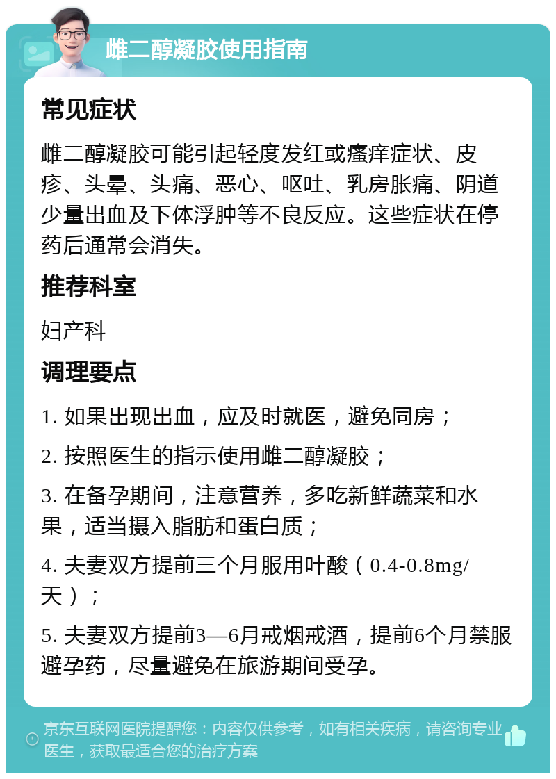 雌二醇凝胶使用指南 常见症状 雌二醇凝胶可能引起轻度发红或瘙痒症状、皮疹、头晕、头痛、恶心、呕吐、乳房胀痛、阴道少量出血及下体浮肿等不良反应。这些症状在停药后通常会消失。 推荐科室 妇产科 调理要点 1. 如果出现出血，应及时就医，避免同房； 2. 按照医生的指示使用雌二醇凝胶； 3. 在备孕期间，注意营养，多吃新鲜蔬菜和水果，适当摄入脂肪和蛋白质； 4. 夫妻双方提前三个月服用叶酸（0.4-0.8mg/天）； 5. 夫妻双方提前3—6月戒烟戒酒，提前6个月禁服避孕药，尽量避免在旅游期间受孕。