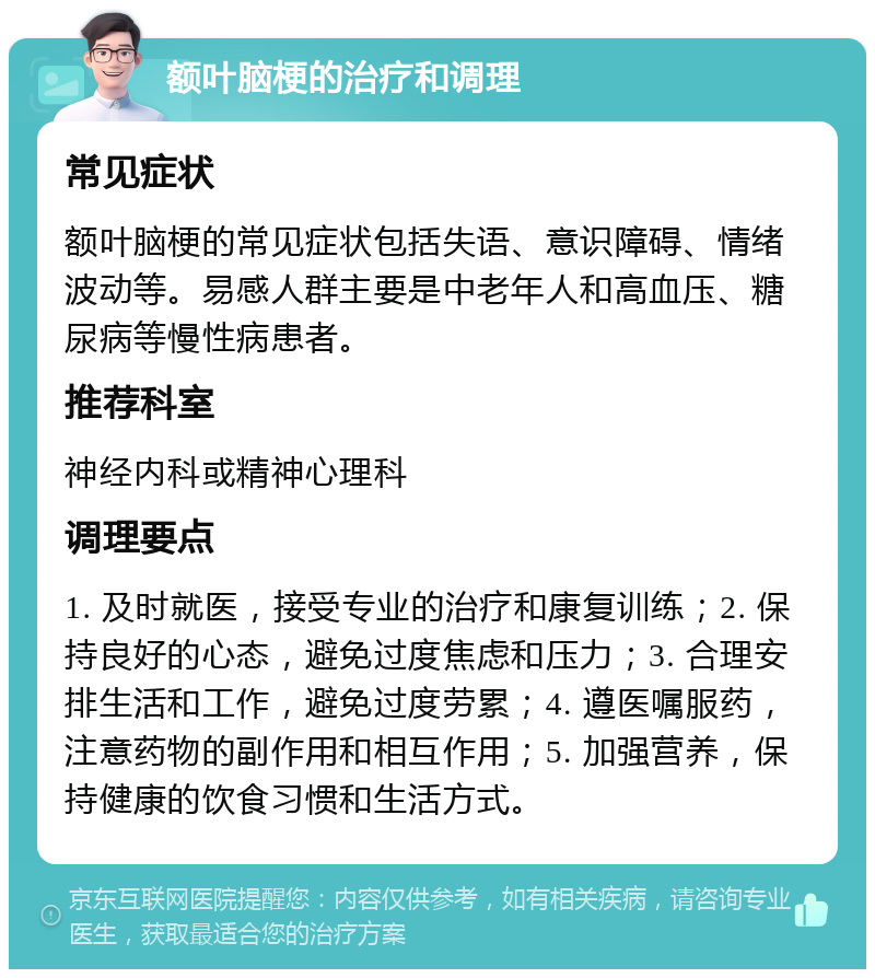 额叶脑梗的治疗和调理 常见症状 额叶脑梗的常见症状包括失语、意识障碍、情绪波动等。易感人群主要是中老年人和高血压、糖尿病等慢性病患者。 推荐科室 神经内科或精神心理科 调理要点 1. 及时就医，接受专业的治疗和康复训练；2. 保持良好的心态，避免过度焦虑和压力；3. 合理安排生活和工作，避免过度劳累；4. 遵医嘱服药，注意药物的副作用和相互作用；5. 加强营养，保持健康的饮食习惯和生活方式。