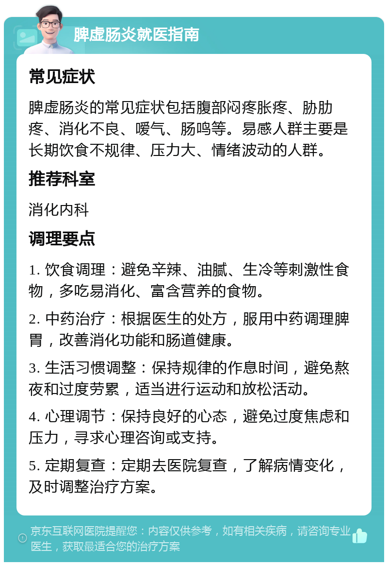 脾虚肠炎就医指南 常见症状 脾虚肠炎的常见症状包括腹部闷疼胀疼、胁肋疼、消化不良、嗳气、肠鸣等。易感人群主要是长期饮食不规律、压力大、情绪波动的人群。 推荐科室 消化内科 调理要点 1. 饮食调理：避免辛辣、油腻、生冷等刺激性食物，多吃易消化、富含营养的食物。 2. 中药治疗：根据医生的处方，服用中药调理脾胃，改善消化功能和肠道健康。 3. 生活习惯调整：保持规律的作息时间，避免熬夜和过度劳累，适当进行运动和放松活动。 4. 心理调节：保持良好的心态，避免过度焦虑和压力，寻求心理咨询或支持。 5. 定期复查：定期去医院复查，了解病情变化，及时调整治疗方案。