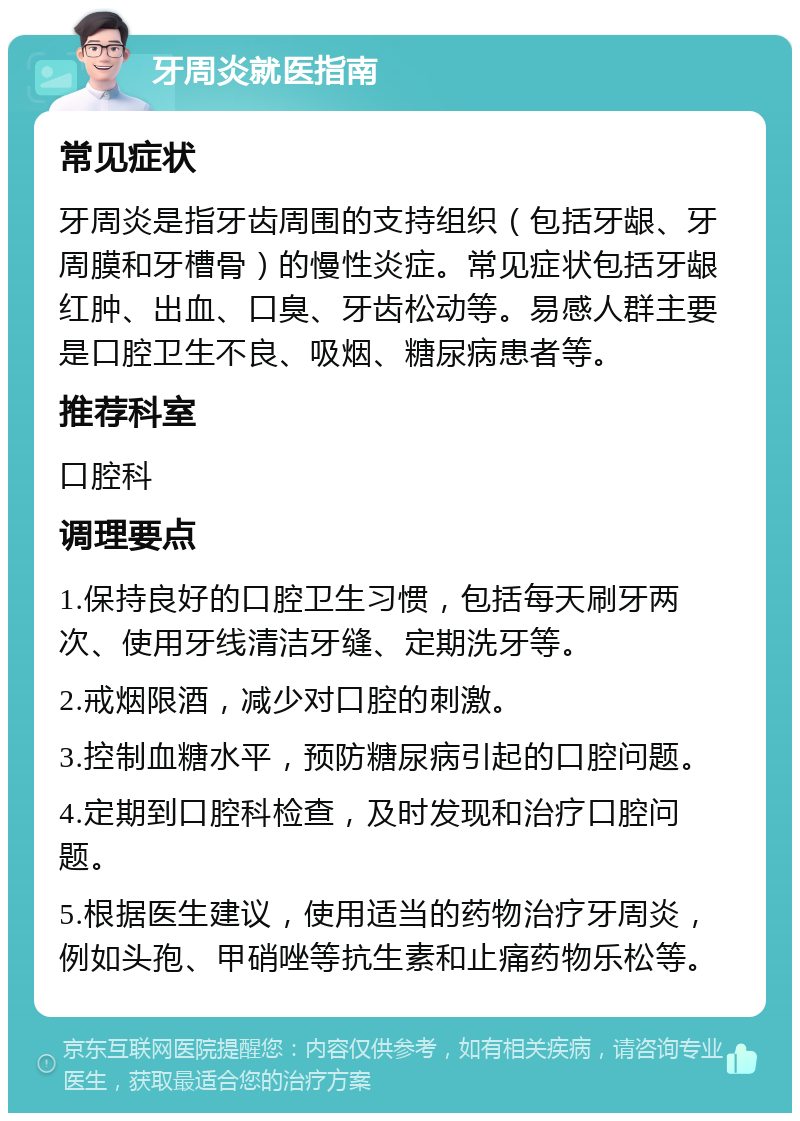 牙周炎就医指南 常见症状 牙周炎是指牙齿周围的支持组织（包括牙龈、牙周膜和牙槽骨）的慢性炎症。常见症状包括牙龈红肿、出血、口臭、牙齿松动等。易感人群主要是口腔卫生不良、吸烟、糖尿病患者等。 推荐科室 口腔科 调理要点 1.保持良好的口腔卫生习惯，包括每天刷牙两次、使用牙线清洁牙缝、定期洗牙等。 2.戒烟限酒，减少对口腔的刺激。 3.控制血糖水平，预防糖尿病引起的口腔问题。 4.定期到口腔科检查，及时发现和治疗口腔问题。 5.根据医生建议，使用适当的药物治疗牙周炎，例如头孢、甲硝唑等抗生素和止痛药物乐松等。