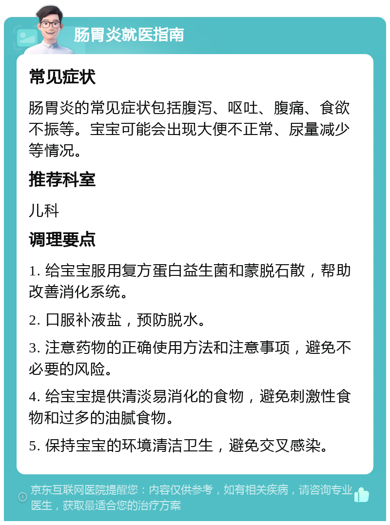 肠胃炎就医指南 常见症状 肠胃炎的常见症状包括腹泻、呕吐、腹痛、食欲不振等。宝宝可能会出现大便不正常、尿量减少等情况。 推荐科室 儿科 调理要点 1. 给宝宝服用复方蛋白益生菌和蒙脱石散，帮助改善消化系统。 2. 口服补液盐，预防脱水。 3. 注意药物的正确使用方法和注意事项，避免不必要的风险。 4. 给宝宝提供清淡易消化的食物，避免刺激性食物和过多的油腻食物。 5. 保持宝宝的环境清洁卫生，避免交叉感染。