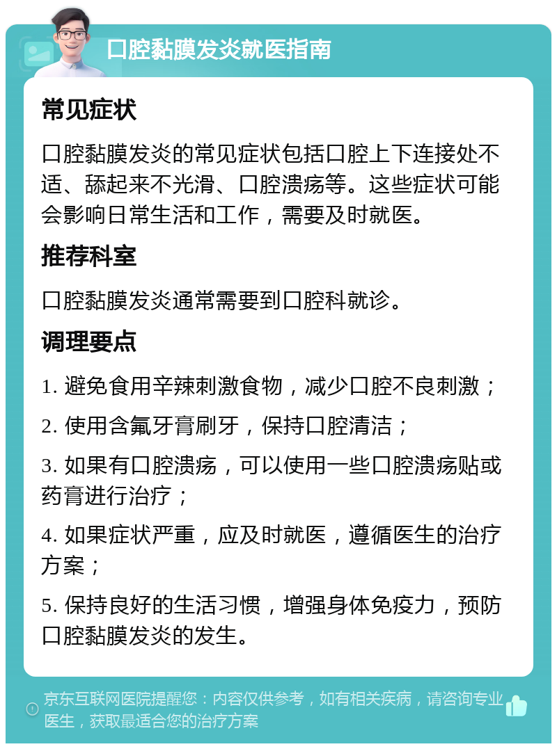 口腔黏膜发炎就医指南 常见症状 口腔黏膜发炎的常见症状包括口腔上下连接处不适、舔起来不光滑、口腔溃疡等。这些症状可能会影响日常生活和工作，需要及时就医。 推荐科室 口腔黏膜发炎通常需要到口腔科就诊。 调理要点 1. 避免食用辛辣刺激食物，减少口腔不良刺激； 2. 使用含氟牙膏刷牙，保持口腔清洁； 3. 如果有口腔溃疡，可以使用一些口腔溃疡贴或药膏进行治疗； 4. 如果症状严重，应及时就医，遵循医生的治疗方案； 5. 保持良好的生活习惯，增强身体免疫力，预防口腔黏膜发炎的发生。