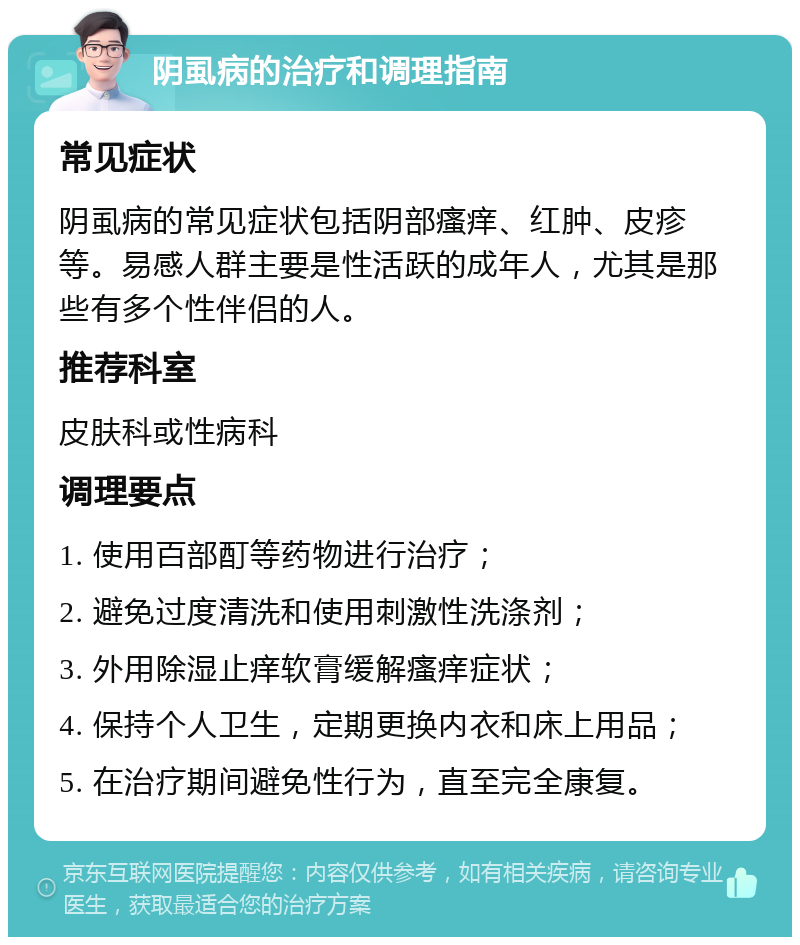 阴虱病的治疗和调理指南 常见症状 阴虱病的常见症状包括阴部瘙痒、红肿、皮疹等。易感人群主要是性活跃的成年人，尤其是那些有多个性伴侣的人。 推荐科室 皮肤科或性病科 调理要点 1. 使用百部酊等药物进行治疗； 2. 避免过度清洗和使用刺激性洗涤剂； 3. 外用除湿止痒软膏缓解瘙痒症状； 4. 保持个人卫生，定期更换内衣和床上用品； 5. 在治疗期间避免性行为，直至完全康复。