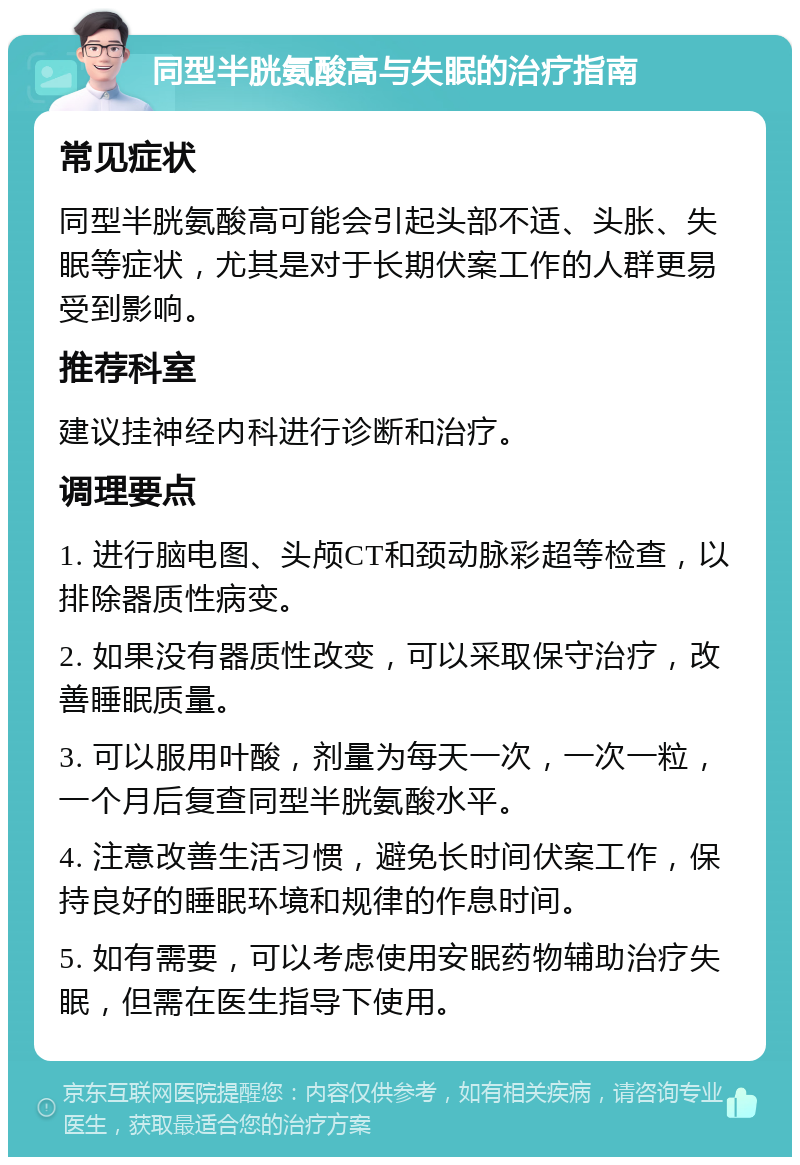 同型半胱氨酸高与失眠的治疗指南 常见症状 同型半胱氨酸高可能会引起头部不适、头胀、失眠等症状，尤其是对于长期伏案工作的人群更易受到影响。 推荐科室 建议挂神经内科进行诊断和治疗。 调理要点 1. 进行脑电图、头颅CT和颈动脉彩超等检查，以排除器质性病变。 2. 如果没有器质性改变，可以采取保守治疗，改善睡眠质量。 3. 可以服用叶酸，剂量为每天一次，一次一粒，一个月后复查同型半胱氨酸水平。 4. 注意改善生活习惯，避免长时间伏案工作，保持良好的睡眠环境和规律的作息时间。 5. 如有需要，可以考虑使用安眠药物辅助治疗失眠，但需在医生指导下使用。