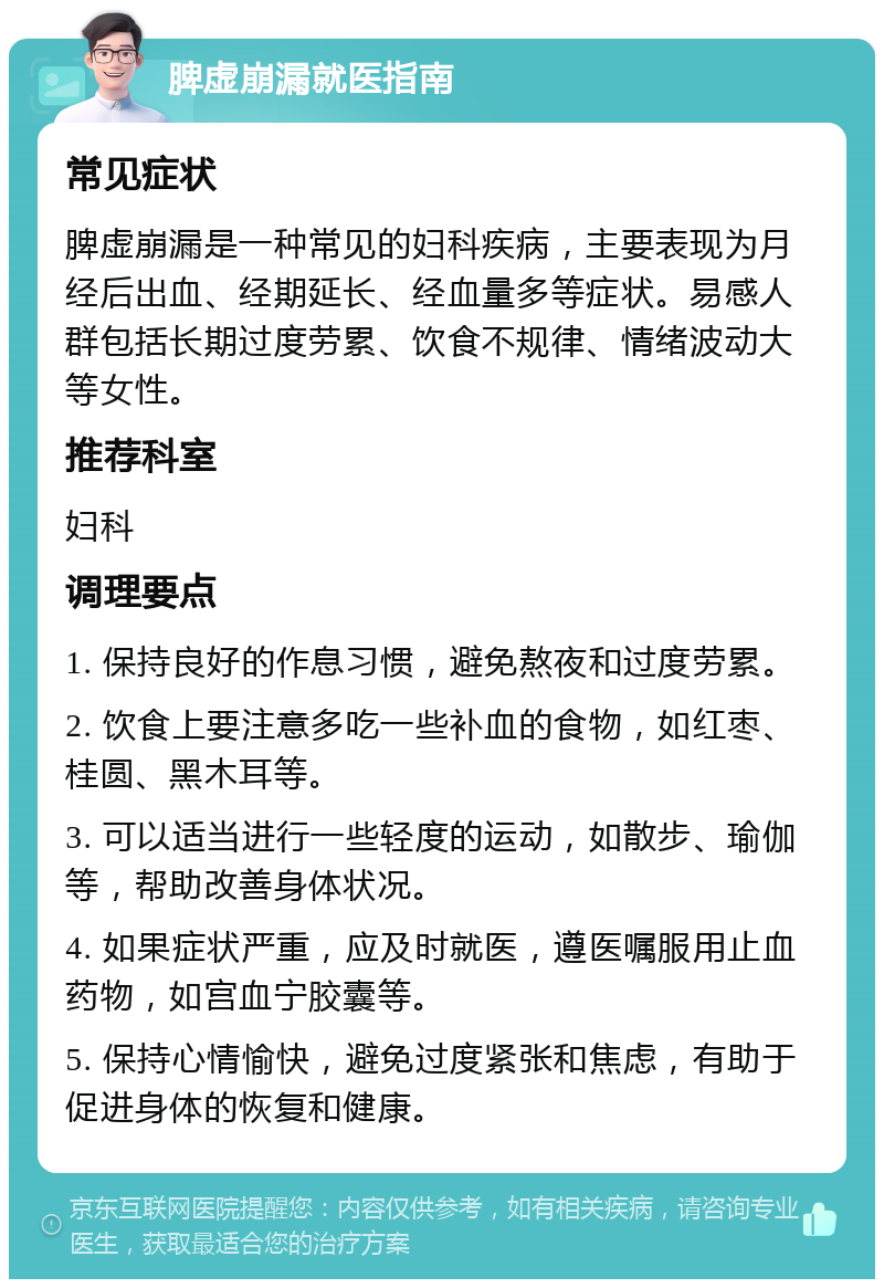 脾虚崩漏就医指南 常见症状 脾虚崩漏是一种常见的妇科疾病，主要表现为月经后出血、经期延长、经血量多等症状。易感人群包括长期过度劳累、饮食不规律、情绪波动大等女性。 推荐科室 妇科 调理要点 1. 保持良好的作息习惯，避免熬夜和过度劳累。 2. 饮食上要注意多吃一些补血的食物，如红枣、桂圆、黑木耳等。 3. 可以适当进行一些轻度的运动，如散步、瑜伽等，帮助改善身体状况。 4. 如果症状严重，应及时就医，遵医嘱服用止血药物，如宫血宁胶囊等。 5. 保持心情愉快，避免过度紧张和焦虑，有助于促进身体的恢复和健康。