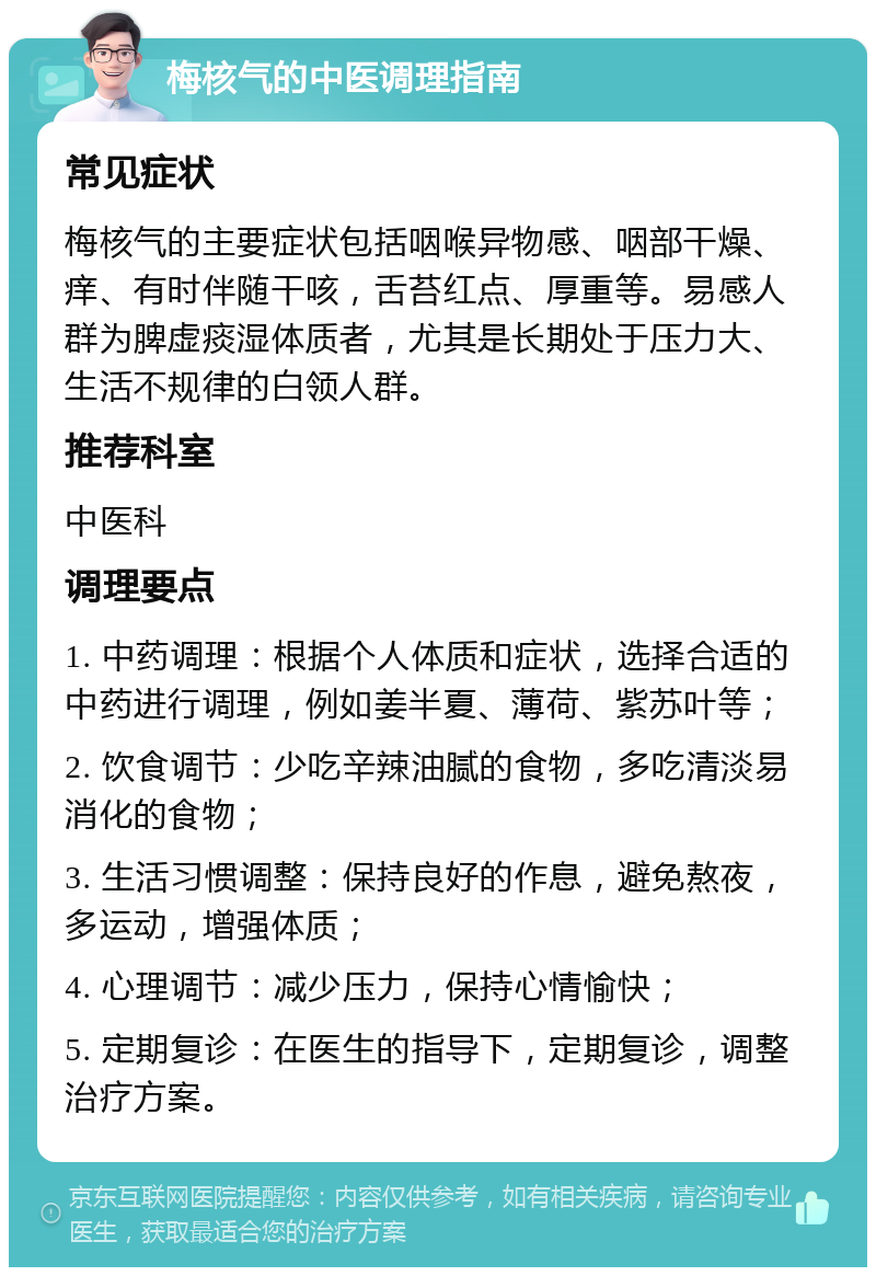 梅核气的中医调理指南 常见症状 梅核气的主要症状包括咽喉异物感、咽部干燥、痒、有时伴随干咳，舌苔红点、厚重等。易感人群为脾虚痰湿体质者，尤其是长期处于压力大、生活不规律的白领人群。 推荐科室 中医科 调理要点 1. 中药调理：根据个人体质和症状，选择合适的中药进行调理，例如姜半夏、薄荷、紫苏叶等； 2. 饮食调节：少吃辛辣油腻的食物，多吃清淡易消化的食物； 3. 生活习惯调整：保持良好的作息，避免熬夜，多运动，增强体质； 4. 心理调节：减少压力，保持心情愉快； 5. 定期复诊：在医生的指导下，定期复诊，调整治疗方案。