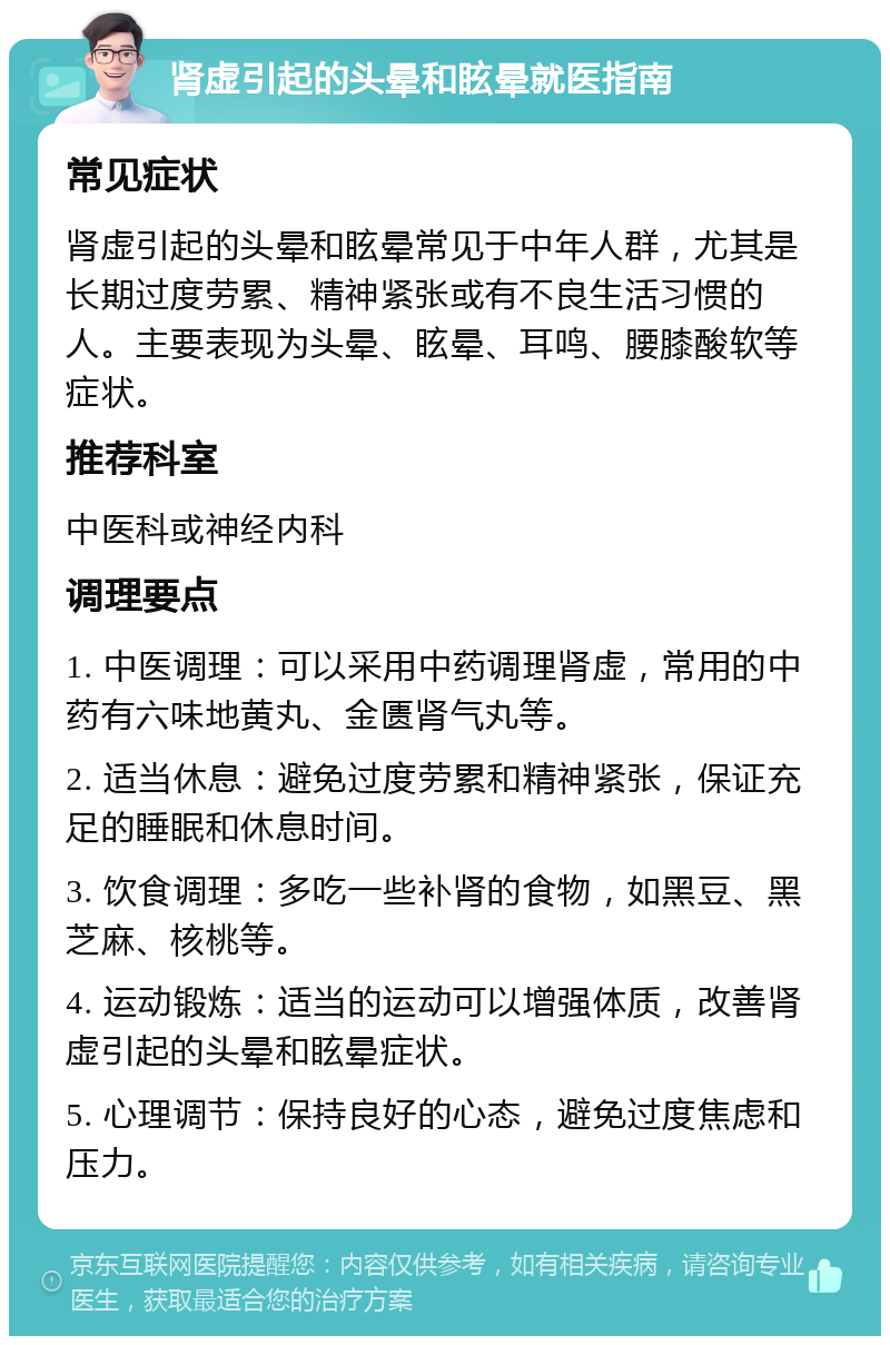 肾虚引起的头晕和眩晕就医指南 常见症状 肾虚引起的头晕和眩晕常见于中年人群，尤其是长期过度劳累、精神紧张或有不良生活习惯的人。主要表现为头晕、眩晕、耳鸣、腰膝酸软等症状。 推荐科室 中医科或神经内科 调理要点 1. 中医调理：可以采用中药调理肾虚，常用的中药有六味地黄丸、金匮肾气丸等。 2. 适当休息：避免过度劳累和精神紧张，保证充足的睡眠和休息时间。 3. 饮食调理：多吃一些补肾的食物，如黑豆、黑芝麻、核桃等。 4. 运动锻炼：适当的运动可以增强体质，改善肾虚引起的头晕和眩晕症状。 5. 心理调节：保持良好的心态，避免过度焦虑和压力。