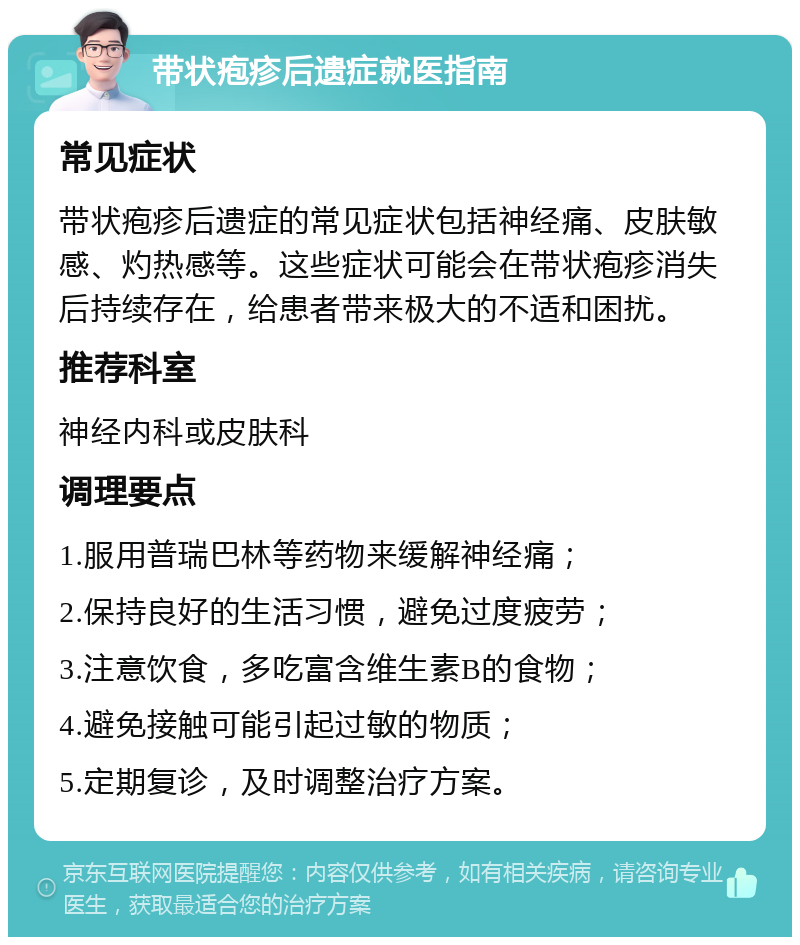 带状疱疹后遗症就医指南 常见症状 带状疱疹后遗症的常见症状包括神经痛、皮肤敏感、灼热感等。这些症状可能会在带状疱疹消失后持续存在，给患者带来极大的不适和困扰。 推荐科室 神经内科或皮肤科 调理要点 1.服用普瑞巴林等药物来缓解神经痛； 2.保持良好的生活习惯，避免过度疲劳； 3.注意饮食，多吃富含维生素B的食物； 4.避免接触可能引起过敏的物质； 5.定期复诊，及时调整治疗方案。