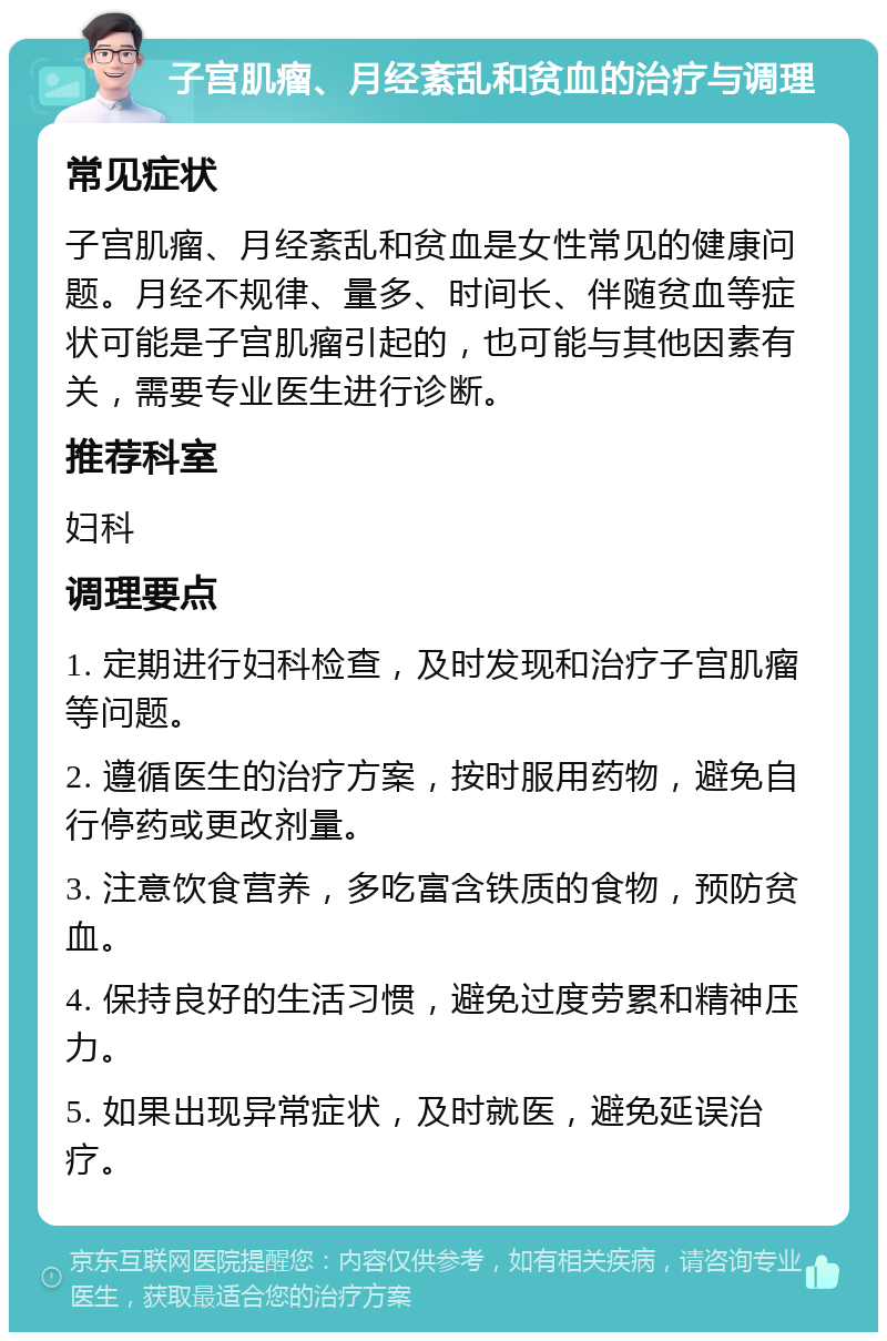 子宫肌瘤、月经紊乱和贫血的治疗与调理 常见症状 子宫肌瘤、月经紊乱和贫血是女性常见的健康问题。月经不规律、量多、时间长、伴随贫血等症状可能是子宫肌瘤引起的，也可能与其他因素有关，需要专业医生进行诊断。 推荐科室 妇科 调理要点 1. 定期进行妇科检查，及时发现和治疗子宫肌瘤等问题。 2. 遵循医生的治疗方案，按时服用药物，避免自行停药或更改剂量。 3. 注意饮食营养，多吃富含铁质的食物，预防贫血。 4. 保持良好的生活习惯，避免过度劳累和精神压力。 5. 如果出现异常症状，及时就医，避免延误治疗。