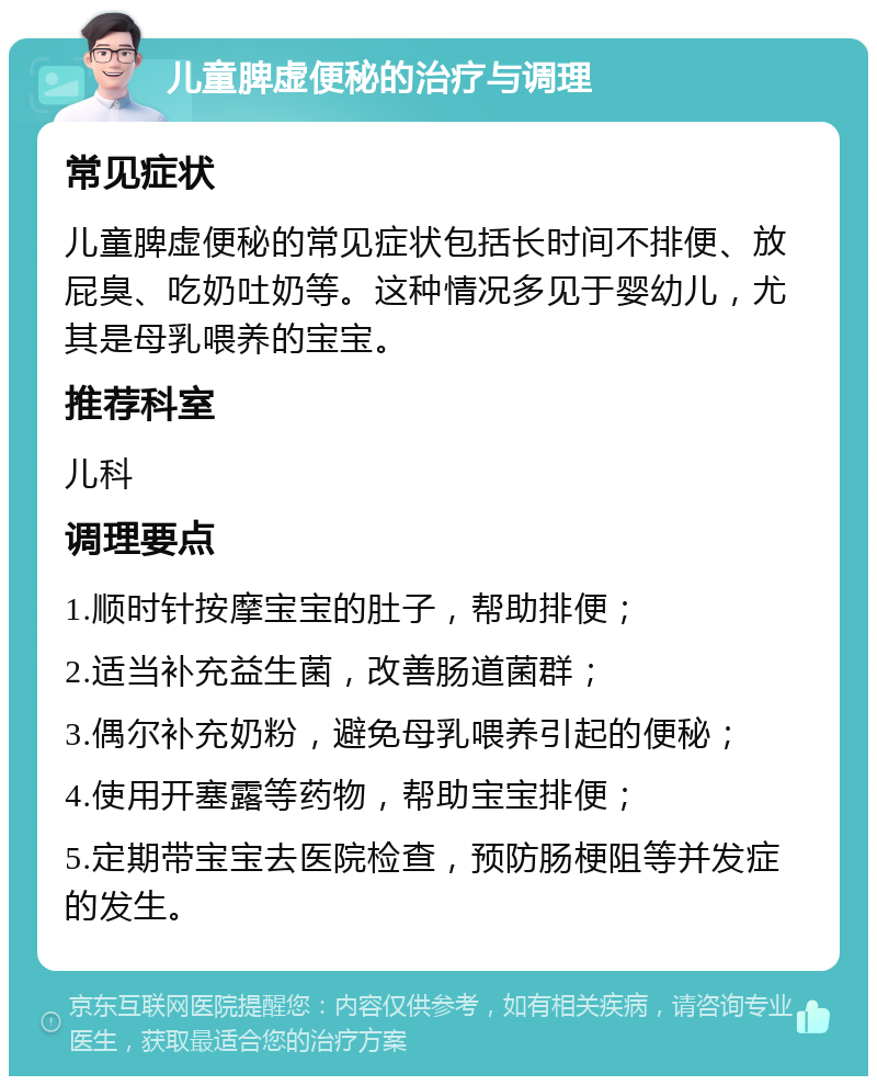 儿童脾虚便秘的治疗与调理 常见症状 儿童脾虚便秘的常见症状包括长时间不排便、放屁臭、吃奶吐奶等。这种情况多见于婴幼儿，尤其是母乳喂养的宝宝。 推荐科室 儿科 调理要点 1.顺时针按摩宝宝的肚子，帮助排便； 2.适当补充益生菌，改善肠道菌群； 3.偶尔补充奶粉，避免母乳喂养引起的便秘； 4.使用开塞露等药物，帮助宝宝排便； 5.定期带宝宝去医院检查，预防肠梗阻等并发症的发生。