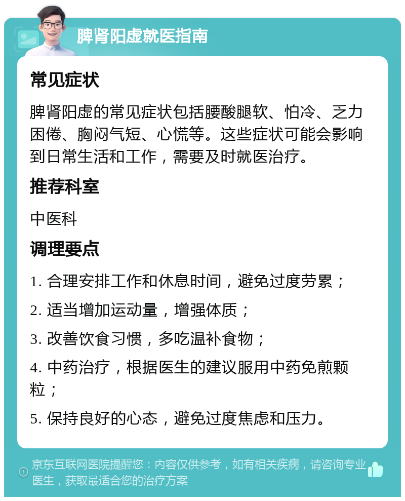 脾肾阳虚就医指南 常见症状 脾肾阳虚的常见症状包括腰酸腿软、怕冷、乏力困倦、胸闷气短、心慌等。这些症状可能会影响到日常生活和工作，需要及时就医治疗。 推荐科室 中医科 调理要点 1. 合理安排工作和休息时间，避免过度劳累； 2. 适当增加运动量，增强体质； 3. 改善饮食习惯，多吃温补食物； 4. 中药治疗，根据医生的建议服用中药免煎颗粒； 5. 保持良好的心态，避免过度焦虑和压力。