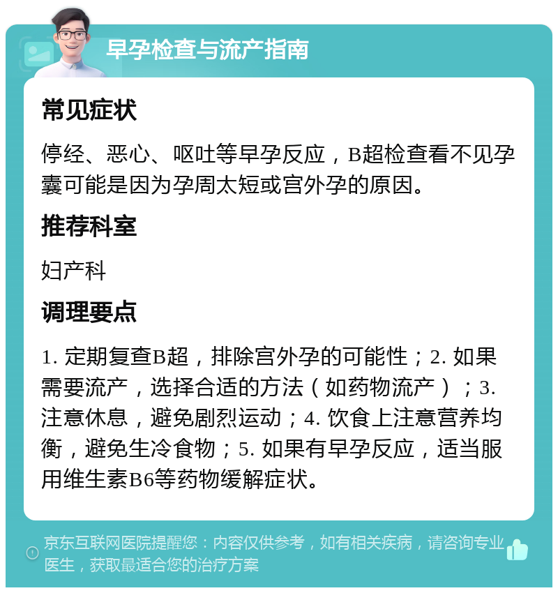 早孕检查与流产指南 常见症状 停经、恶心、呕吐等早孕反应，B超检查看不见孕囊可能是因为孕周太短或宫外孕的原因。 推荐科室 妇产科 调理要点 1. 定期复查B超，排除宫外孕的可能性；2. 如果需要流产，选择合适的方法（如药物流产）；3. 注意休息，避免剧烈运动；4. 饮食上注意营养均衡，避免生冷食物；5. 如果有早孕反应，适当服用维生素B6等药物缓解症状。