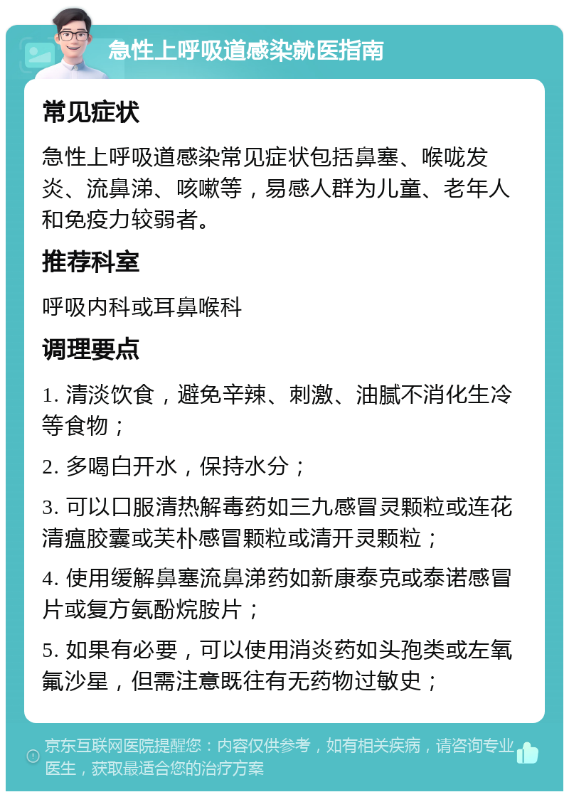 急性上呼吸道感染就医指南 常见症状 急性上呼吸道感染常见症状包括鼻塞、喉咙发炎、流鼻涕、咳嗽等，易感人群为儿童、老年人和免疫力较弱者。 推荐科室 呼吸内科或耳鼻喉科 调理要点 1. 清淡饮食，避免辛辣、刺激、油腻不消化生冷等食物； 2. 多喝白开水，保持水分； 3. 可以口服清热解毒药如三九感冒灵颗粒或连花清瘟胶囊或芙朴感冒颗粒或清开灵颗粒； 4. 使用缓解鼻塞流鼻涕药如新康泰克或泰诺感冒片或复方氨酚烷胺片； 5. 如果有必要，可以使用消炎药如头孢类或左氧氟沙星，但需注意既往有无药物过敏史；