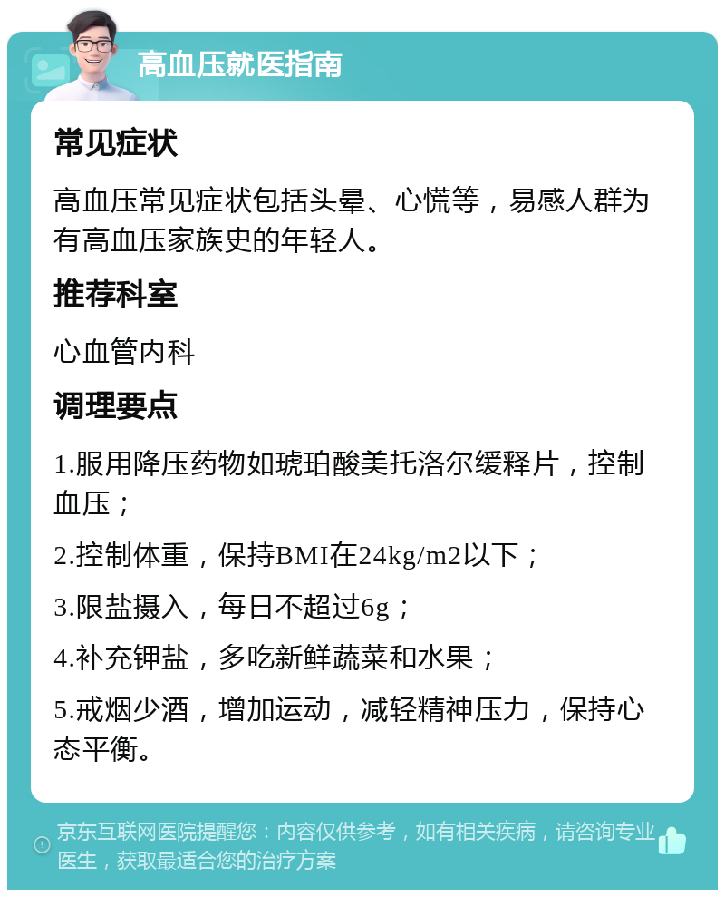 高血压就医指南 常见症状 高血压常见症状包括头晕、心慌等，易感人群为有高血压家族史的年轻人。 推荐科室 心血管内科 调理要点 1.服用降压药物如琥珀酸美托洛尔缓释片，控制血压； 2.控制体重，保持BMI在24kg/m2以下； 3.限盐摄入，每日不超过6g； 4.补充钾盐，多吃新鲜蔬菜和水果； 5.戒烟少酒，增加运动，减轻精神压力，保持心态平衡。