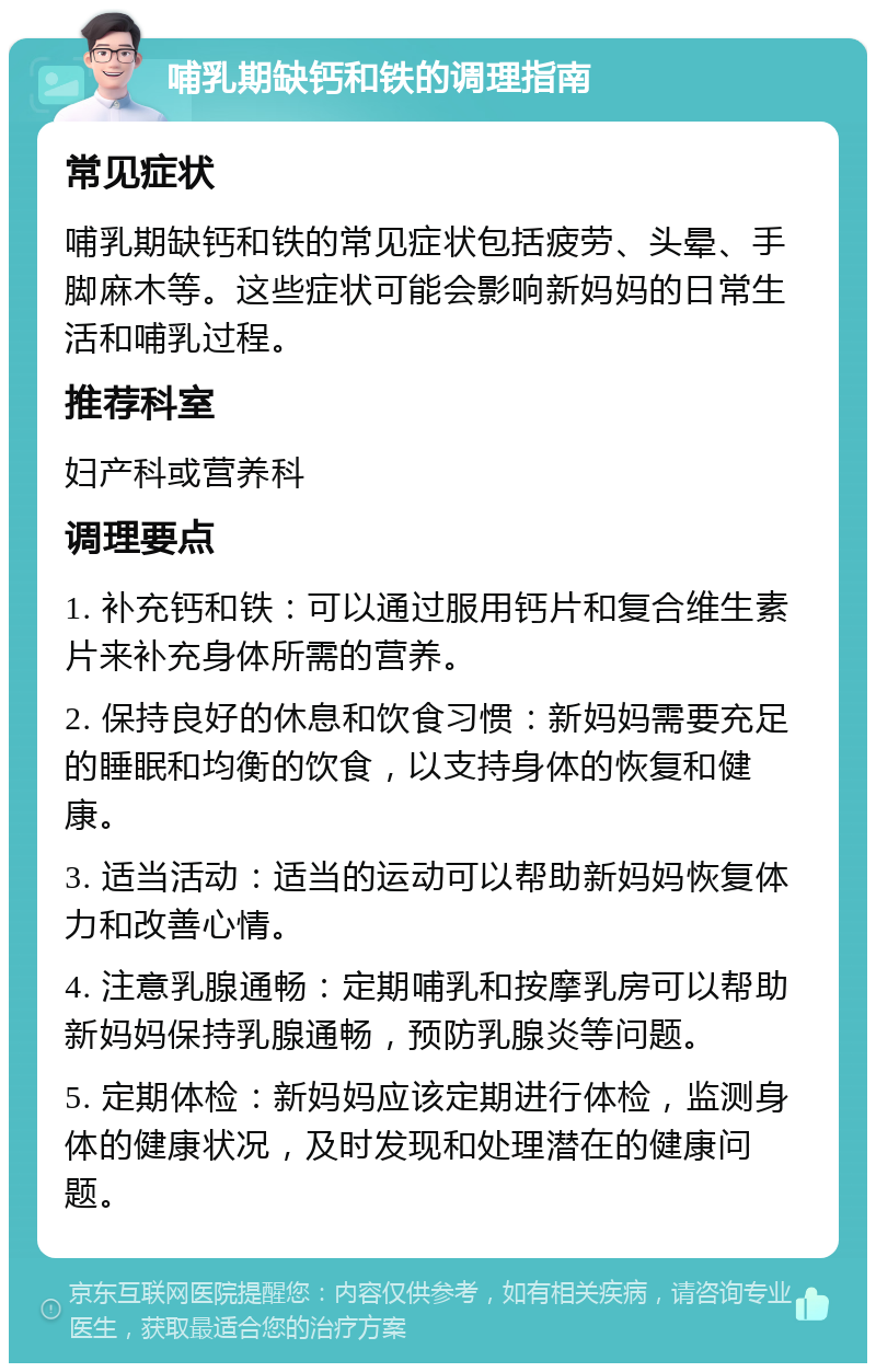 哺乳期缺钙和铁的调理指南 常见症状 哺乳期缺钙和铁的常见症状包括疲劳、头晕、手脚麻木等。这些症状可能会影响新妈妈的日常生活和哺乳过程。 推荐科室 妇产科或营养科 调理要点 1. 补充钙和铁：可以通过服用钙片和复合维生素片来补充身体所需的营养。 2. 保持良好的休息和饮食习惯：新妈妈需要充足的睡眠和均衡的饮食，以支持身体的恢复和健康。 3. 适当活动：适当的运动可以帮助新妈妈恢复体力和改善心情。 4. 注意乳腺通畅：定期哺乳和按摩乳房可以帮助新妈妈保持乳腺通畅，预防乳腺炎等问题。 5. 定期体检：新妈妈应该定期进行体检，监测身体的健康状况，及时发现和处理潜在的健康问题。