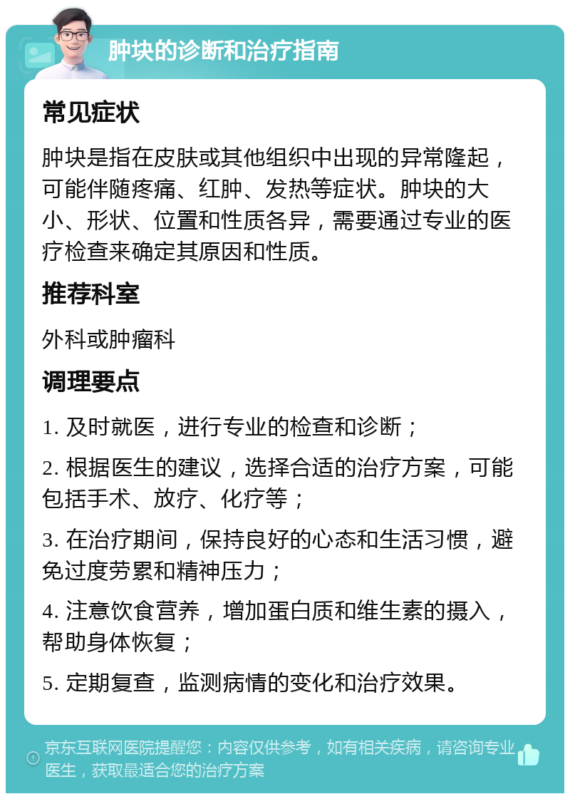 肿块的诊断和治疗指南 常见症状 肿块是指在皮肤或其他组织中出现的异常隆起，可能伴随疼痛、红肿、发热等症状。肿块的大小、形状、位置和性质各异，需要通过专业的医疗检查来确定其原因和性质。 推荐科室 外科或肿瘤科 调理要点 1. 及时就医，进行专业的检查和诊断； 2. 根据医生的建议，选择合适的治疗方案，可能包括手术、放疗、化疗等； 3. 在治疗期间，保持良好的心态和生活习惯，避免过度劳累和精神压力； 4. 注意饮食营养，增加蛋白质和维生素的摄入，帮助身体恢复； 5. 定期复查，监测病情的变化和治疗效果。