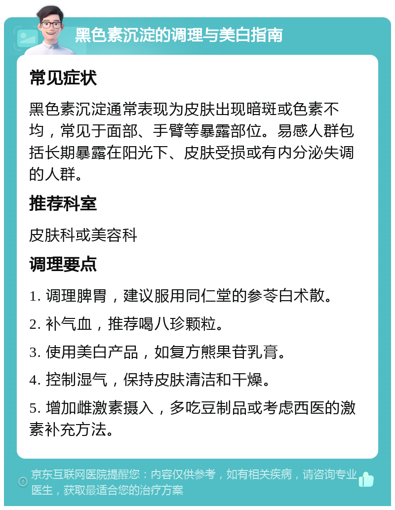 黑色素沉淀的调理与美白指南 常见症状 黑色素沉淀通常表现为皮肤出现暗斑或色素不均，常见于面部、手臂等暴露部位。易感人群包括长期暴露在阳光下、皮肤受损或有内分泌失调的人群。 推荐科室 皮肤科或美容科 调理要点 1. 调理脾胃，建议服用同仁堂的参苓白术散。 2. 补气血，推荐喝八珍颗粒。 3. 使用美白产品，如复方熊果苷乳膏。 4. 控制湿气，保持皮肤清洁和干燥。 5. 增加雌激素摄入，多吃豆制品或考虑西医的激素补充方法。