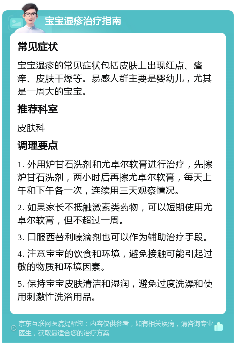 宝宝湿疹治疗指南 常见症状 宝宝湿疹的常见症状包括皮肤上出现红点、瘙痒、皮肤干燥等。易感人群主要是婴幼儿，尤其是一周大的宝宝。 推荐科室 皮肤科 调理要点 1. 外用炉甘石洗剂和尤卓尔软膏进行治疗，先擦炉甘石洗剂，两小时后再擦尤卓尔软膏，每天上午和下午各一次，连续用三天观察情况。 2. 如果家长不抵触激素类药物，可以短期使用尤卓尔软膏，但不超过一周。 3. 口服西替利嗪滴剂也可以作为辅助治疗手段。 4. 注意宝宝的饮食和环境，避免接触可能引起过敏的物质和环境因素。 5. 保持宝宝皮肤清洁和湿润，避免过度洗澡和使用刺激性洗浴用品。