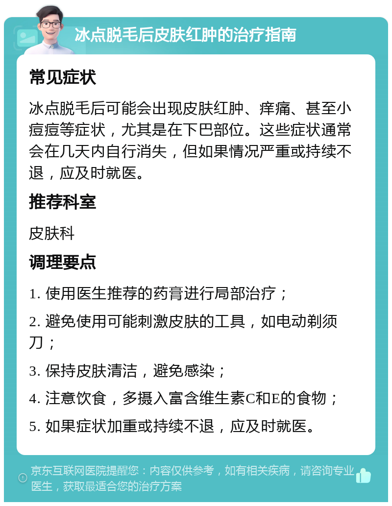 冰点脱毛后皮肤红肿的治疗指南 常见症状 冰点脱毛后可能会出现皮肤红肿、痒痛、甚至小痘痘等症状，尤其是在下巴部位。这些症状通常会在几天内自行消失，但如果情况严重或持续不退，应及时就医。 推荐科室 皮肤科 调理要点 1. 使用医生推荐的药膏进行局部治疗； 2. 避免使用可能刺激皮肤的工具，如电动剃须刀； 3. 保持皮肤清洁，避免感染； 4. 注意饮食，多摄入富含维生素C和E的食物； 5. 如果症状加重或持续不退，应及时就医。