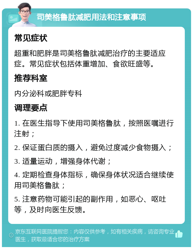 司美格鲁肽减肥用法和注意事项 常见症状 超重和肥胖是司美格鲁肽减肥治疗的主要适应症。常见症状包括体重增加、食欲旺盛等。 推荐科室 内分泌科或肥胖专科 调理要点 1. 在医生指导下使用司美格鲁肽，按照医嘱进行注射； 2. 保证蛋白质的摄入，避免过度减少食物摄入； 3. 适量运动，增强身体代谢； 4. 定期检查身体指标，确保身体状况适合继续使用司美格鲁肽； 5. 注意药物可能引起的副作用，如恶心、呕吐等，及时向医生反馈。