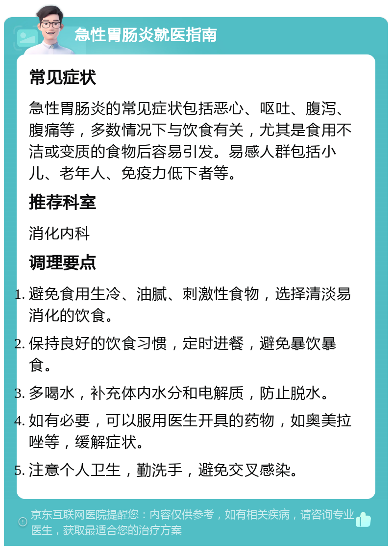 急性胃肠炎就医指南 常见症状 急性胃肠炎的常见症状包括恶心、呕吐、腹泻、腹痛等，多数情况下与饮食有关，尤其是食用不洁或变质的食物后容易引发。易感人群包括小儿、老年人、免疫力低下者等。 推荐科室 消化内科 调理要点 避免食用生冷、油腻、刺激性食物，选择清淡易消化的饮食。 保持良好的饮食习惯，定时进餐，避免暴饮暴食。 多喝水，补充体内水分和电解质，防止脱水。 如有必要，可以服用医生开具的药物，如奥美拉唑等，缓解症状。 注意个人卫生，勤洗手，避免交叉感染。