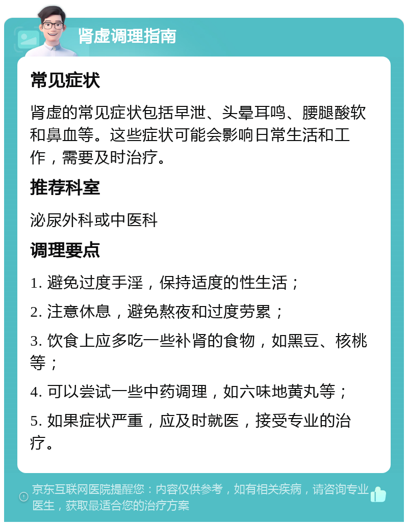 肾虚调理指南 常见症状 肾虚的常见症状包括早泄、头晕耳鸣、腰腿酸软和鼻血等。这些症状可能会影响日常生活和工作，需要及时治疗。 推荐科室 泌尿外科或中医科 调理要点 1. 避免过度手淫，保持适度的性生活； 2. 注意休息，避免熬夜和过度劳累； 3. 饮食上应多吃一些补肾的食物，如黑豆、核桃等； 4. 可以尝试一些中药调理，如六味地黄丸等； 5. 如果症状严重，应及时就医，接受专业的治疗。