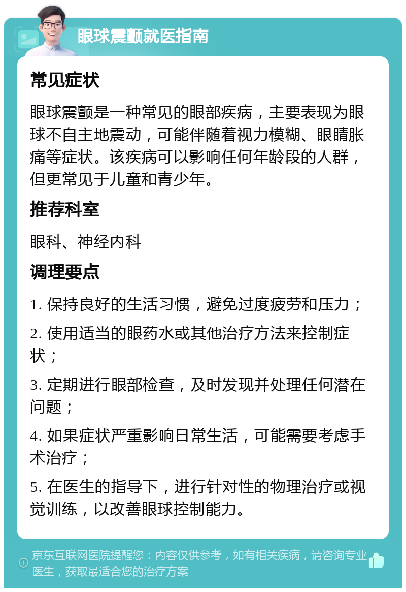 眼球震颤就医指南 常见症状 眼球震颤是一种常见的眼部疾病，主要表现为眼球不自主地震动，可能伴随着视力模糊、眼睛胀痛等症状。该疾病可以影响任何年龄段的人群，但更常见于儿童和青少年。 推荐科室 眼科、神经内科 调理要点 1. 保持良好的生活习惯，避免过度疲劳和压力； 2. 使用适当的眼药水或其他治疗方法来控制症状； 3. 定期进行眼部检查，及时发现并处理任何潜在问题； 4. 如果症状严重影响日常生活，可能需要考虑手术治疗； 5. 在医生的指导下，进行针对性的物理治疗或视觉训练，以改善眼球控制能力。