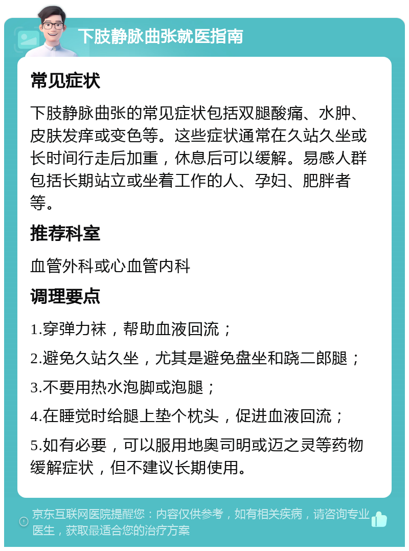 下肢静脉曲张就医指南 常见症状 下肢静脉曲张的常见症状包括双腿酸痛、水肿、皮肤发痒或变色等。这些症状通常在久站久坐或长时间行走后加重，休息后可以缓解。易感人群包括长期站立或坐着工作的人、孕妇、肥胖者等。 推荐科室 血管外科或心血管内科 调理要点 1.穿弹力袜，帮助血液回流； 2.避免久站久坐，尤其是避免盘坐和跷二郎腿； 3.不要用热水泡脚或泡腿； 4.在睡觉时给腿上垫个枕头，促进血液回流； 5.如有必要，可以服用地奥司明或迈之灵等药物缓解症状，但不建议长期使用。