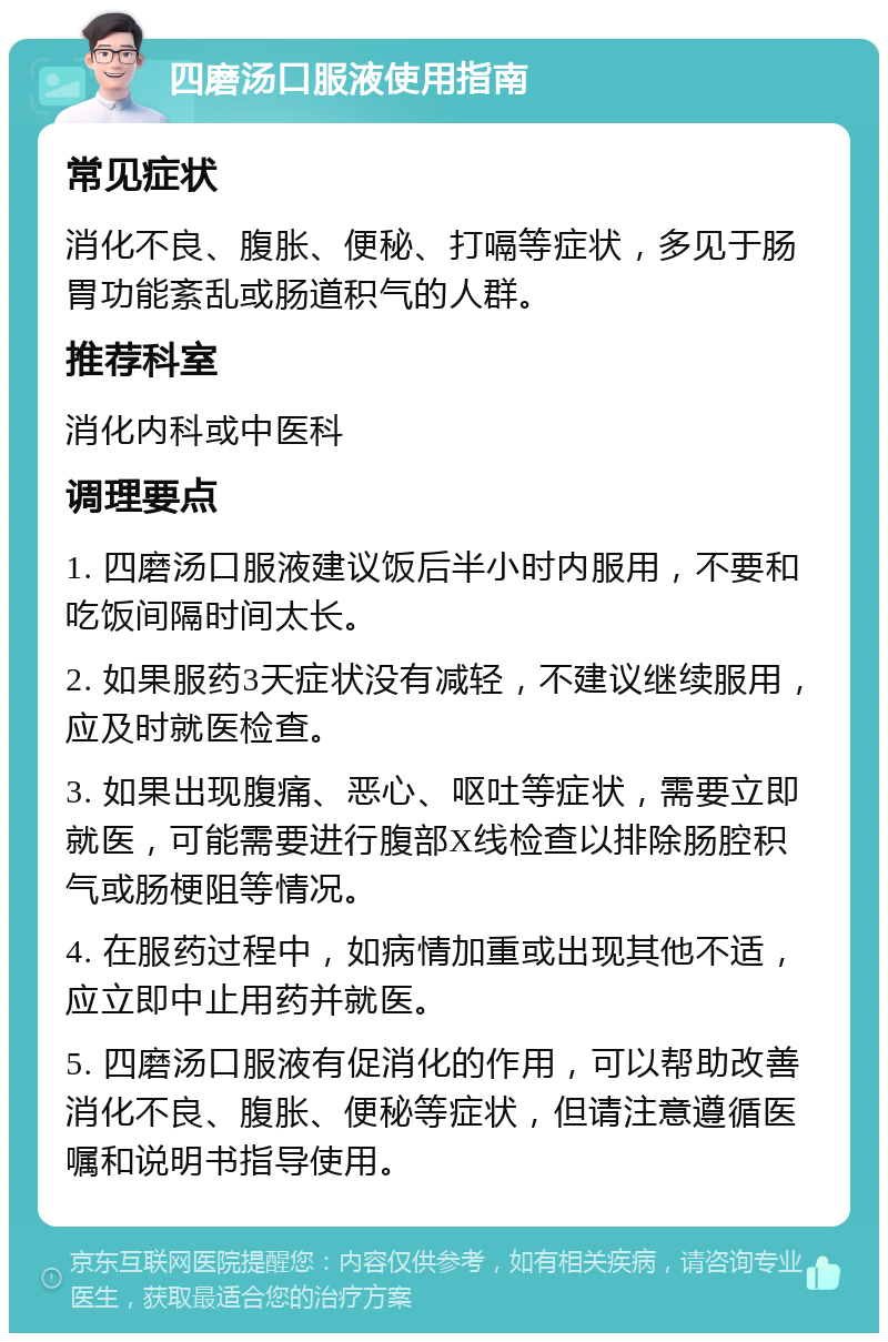 四磨汤口服液使用指南 常见症状 消化不良、腹胀、便秘、打嗝等症状，多见于肠胃功能紊乱或肠道积气的人群。 推荐科室 消化内科或中医科 调理要点 1. 四磨汤口服液建议饭后半小时内服用，不要和吃饭间隔时间太长。 2. 如果服药3天症状没有减轻，不建议继续服用，应及时就医检查。 3. 如果出现腹痛、恶心、呕吐等症状，需要立即就医，可能需要进行腹部X线检查以排除肠腔积气或肠梗阻等情况。 4. 在服药过程中，如病情加重或出现其他不适，应立即中止用药并就医。 5. 四磨汤口服液有促消化的作用，可以帮助改善消化不良、腹胀、便秘等症状，但请注意遵循医嘱和说明书指导使用。