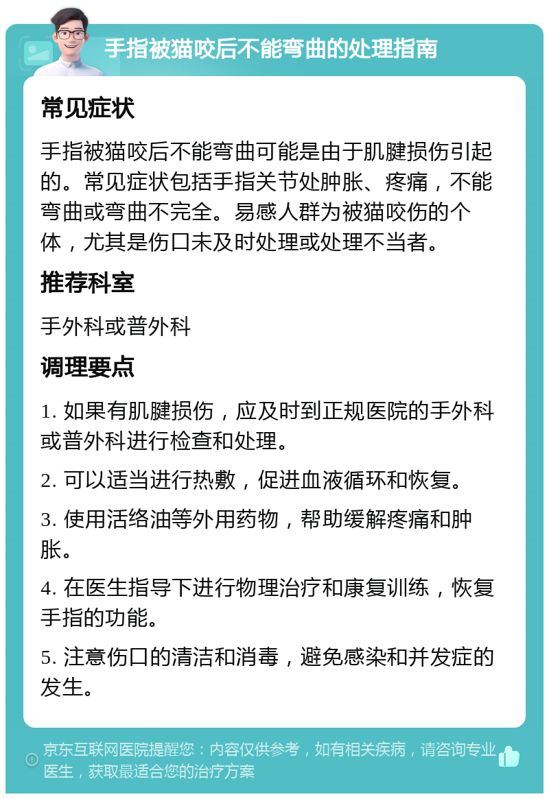 手指被猫咬后不能弯曲的处理指南 常见症状 手指被猫咬后不能弯曲可能是由于肌腱损伤引起的。常见症状包括手指关节处肿胀、疼痛，不能弯曲或弯曲不完全。易感人群为被猫咬伤的个体，尤其是伤口未及时处理或处理不当者。 推荐科室 手外科或普外科 调理要点 1. 如果有肌腱损伤，应及时到正规医院的手外科或普外科进行检查和处理。 2. 可以适当进行热敷，促进血液循环和恢复。 3. 使用活络油等外用药物，帮助缓解疼痛和肿胀。 4. 在医生指导下进行物理治疗和康复训练，恢复手指的功能。 5. 注意伤口的清洁和消毒，避免感染和并发症的发生。