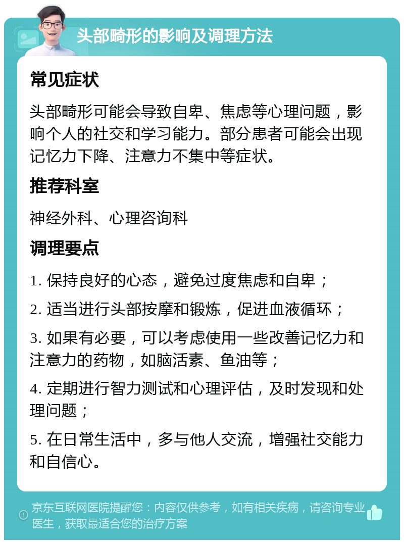 头部畸形的影响及调理方法 常见症状 头部畸形可能会导致自卑、焦虑等心理问题，影响个人的社交和学习能力。部分患者可能会出现记忆力下降、注意力不集中等症状。 推荐科室 神经外科、心理咨询科 调理要点 1. 保持良好的心态，避免过度焦虑和自卑； 2. 适当进行头部按摩和锻炼，促进血液循环； 3. 如果有必要，可以考虑使用一些改善记忆力和注意力的药物，如脑活素、鱼油等； 4. 定期进行智力测试和心理评估，及时发现和处理问题； 5. 在日常生活中，多与他人交流，增强社交能力和自信心。