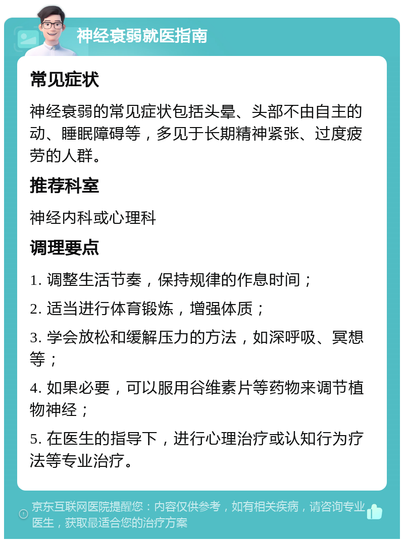 神经衰弱就医指南 常见症状 神经衰弱的常见症状包括头晕、头部不由自主的动、睡眠障碍等，多见于长期精神紧张、过度疲劳的人群。 推荐科室 神经内科或心理科 调理要点 1. 调整生活节奏，保持规律的作息时间； 2. 适当进行体育锻炼，增强体质； 3. 学会放松和缓解压力的方法，如深呼吸、冥想等； 4. 如果必要，可以服用谷维素片等药物来调节植物神经； 5. 在医生的指导下，进行心理治疗或认知行为疗法等专业治疗。