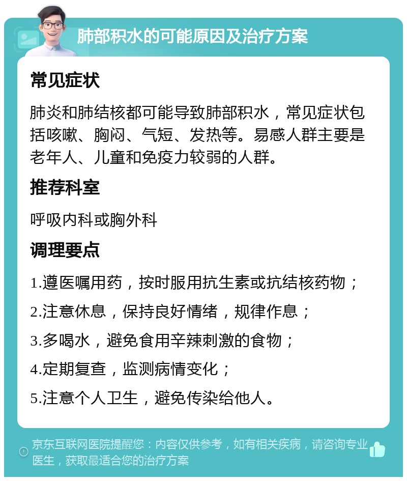 肺部积水的可能原因及治疗方案 常见症状 肺炎和肺结核都可能导致肺部积水，常见症状包括咳嗽、胸闷、气短、发热等。易感人群主要是老年人、儿童和免疫力较弱的人群。 推荐科室 呼吸内科或胸外科 调理要点 1.遵医嘱用药，按时服用抗生素或抗结核药物； 2.注意休息，保持良好情绪，规律作息； 3.多喝水，避免食用辛辣刺激的食物； 4.定期复查，监测病情变化； 5.注意个人卫生，避免传染给他人。