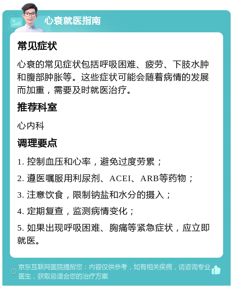 心衰就医指南 常见症状 心衰的常见症状包括呼吸困难、疲劳、下肢水肿和腹部肿胀等。这些症状可能会随着病情的发展而加重，需要及时就医治疗。 推荐科室 心内科 调理要点 1. 控制血压和心率，避免过度劳累； 2. 遵医嘱服用利尿剂、ACEI、ARB等药物； 3. 注意饮食，限制钠盐和水分的摄入； 4. 定期复查，监测病情变化； 5. 如果出现呼吸困难、胸痛等紧急症状，应立即就医。