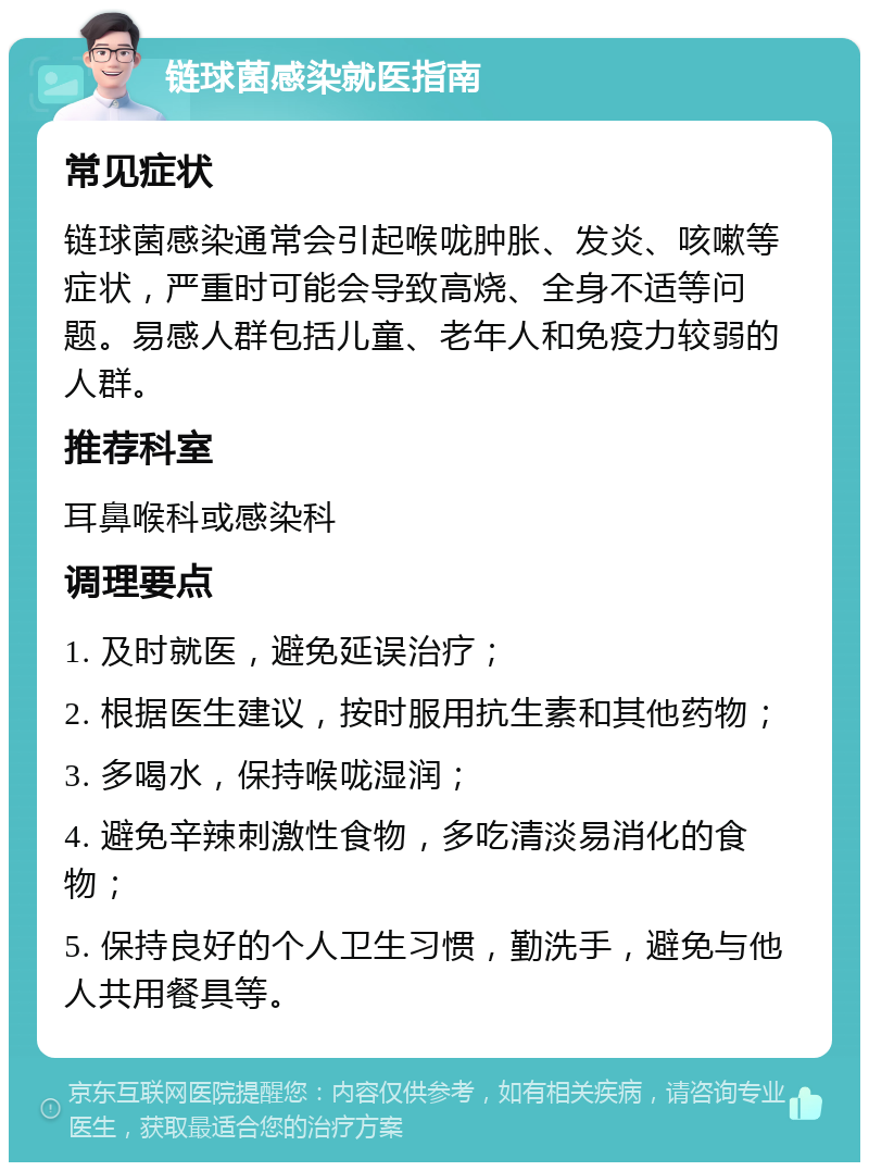 链球菌感染就医指南 常见症状 链球菌感染通常会引起喉咙肿胀、发炎、咳嗽等症状，严重时可能会导致高烧、全身不适等问题。易感人群包括儿童、老年人和免疫力较弱的人群。 推荐科室 耳鼻喉科或感染科 调理要点 1. 及时就医，避免延误治疗； 2. 根据医生建议，按时服用抗生素和其他药物； 3. 多喝水，保持喉咙湿润； 4. 避免辛辣刺激性食物，多吃清淡易消化的食物； 5. 保持良好的个人卫生习惯，勤洗手，避免与他人共用餐具等。