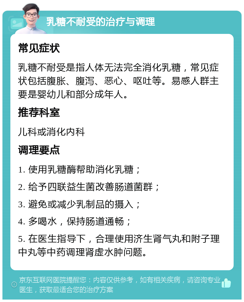 乳糖不耐受的治疗与调理 常见症状 乳糖不耐受是指人体无法完全消化乳糖，常见症状包括腹胀、腹泻、恶心、呕吐等。易感人群主要是婴幼儿和部分成年人。 推荐科室 儿科或消化内科 调理要点 1. 使用乳糖酶帮助消化乳糖； 2. 给予四联益生菌改善肠道菌群； 3. 避免或减少乳制品的摄入； 4. 多喝水，保持肠道通畅； 5. 在医生指导下，合理使用济生肾气丸和附子理中丸等中药调理肾虚水肿问题。