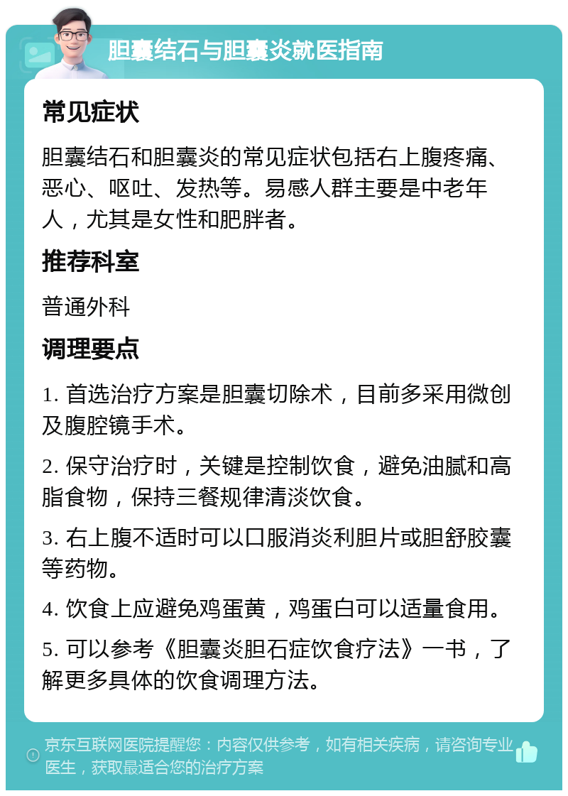 胆囊结石与胆囊炎就医指南 常见症状 胆囊结石和胆囊炎的常见症状包括右上腹疼痛、恶心、呕吐、发热等。易感人群主要是中老年人，尤其是女性和肥胖者。 推荐科室 普通外科 调理要点 1. 首选治疗方案是胆囊切除术，目前多采用微创及腹腔镜手术。 2. 保守治疗时，关键是控制饮食，避免油腻和高脂食物，保持三餐规律清淡饮食。 3. 右上腹不适时可以口服消炎利胆片或胆舒胶囊等药物。 4. 饮食上应避免鸡蛋黄，鸡蛋白可以适量食用。 5. 可以参考《胆囊炎胆石症饮食疗法》一书，了解更多具体的饮食调理方法。