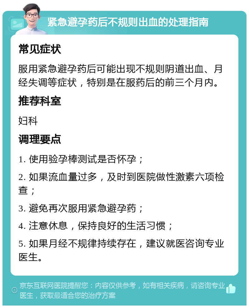 紧急避孕药后不规则出血的处理指南 常见症状 服用紧急避孕药后可能出现不规则阴道出血、月经失调等症状，特别是在服药后的前三个月内。 推荐科室 妇科 调理要点 1. 使用验孕棒测试是否怀孕； 2. 如果流血量过多，及时到医院做性激素六项检查； 3. 避免再次服用紧急避孕药； 4. 注意休息，保持良好的生活习惯； 5. 如果月经不规律持续存在，建议就医咨询专业医生。