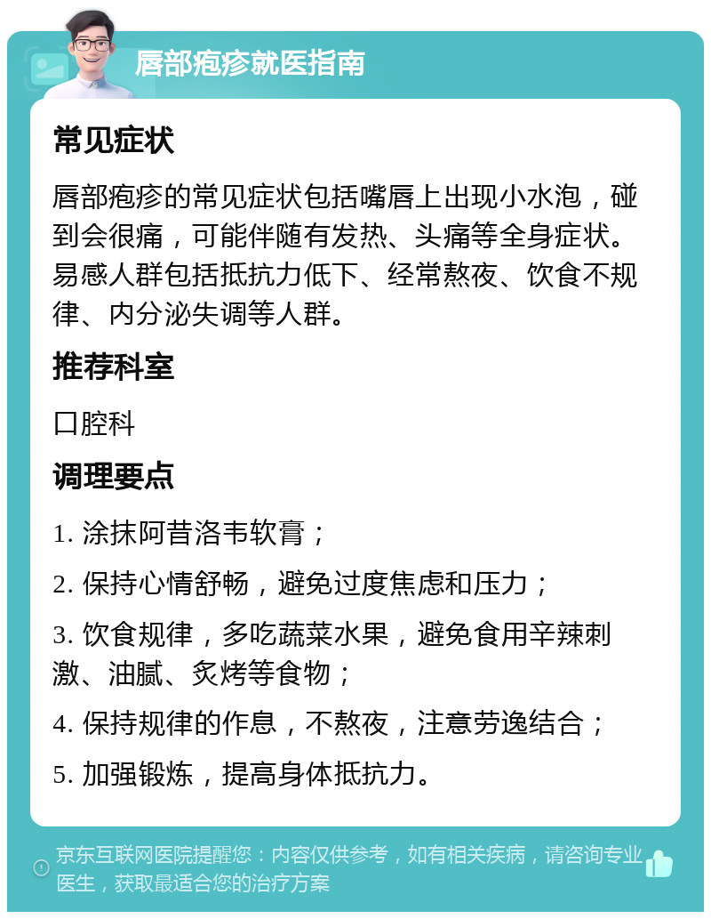 唇部疱疹就医指南 常见症状 唇部疱疹的常见症状包括嘴唇上出现小水泡，碰到会很痛，可能伴随有发热、头痛等全身症状。易感人群包括抵抗力低下、经常熬夜、饮食不规律、内分泌失调等人群。 推荐科室 口腔科 调理要点 1. 涂抹阿昔洛韦软膏； 2. 保持心情舒畅，避免过度焦虑和压力； 3. 饮食规律，多吃蔬菜水果，避免食用辛辣刺激、油腻、炙烤等食物； 4. 保持规律的作息，不熬夜，注意劳逸结合； 5. 加强锻炼，提高身体抵抗力。