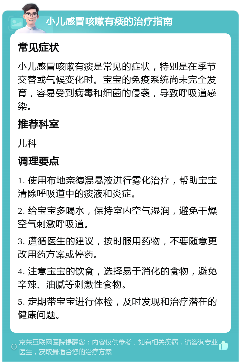 小儿感冒咳嗽有痰的治疗指南 常见症状 小儿感冒咳嗽有痰是常见的症状，特别是在季节交替或气候变化时。宝宝的免疫系统尚未完全发育，容易受到病毒和细菌的侵袭，导致呼吸道感染。 推荐科室 儿科 调理要点 1. 使用布地奈德混悬液进行雾化治疗，帮助宝宝清除呼吸道中的痰液和炎症。 2. 给宝宝多喝水，保持室内空气湿润，避免干燥空气刺激呼吸道。 3. 遵循医生的建议，按时服用药物，不要随意更改用药方案或停药。 4. 注意宝宝的饮食，选择易于消化的食物，避免辛辣、油腻等刺激性食物。 5. 定期带宝宝进行体检，及时发现和治疗潜在的健康问题。